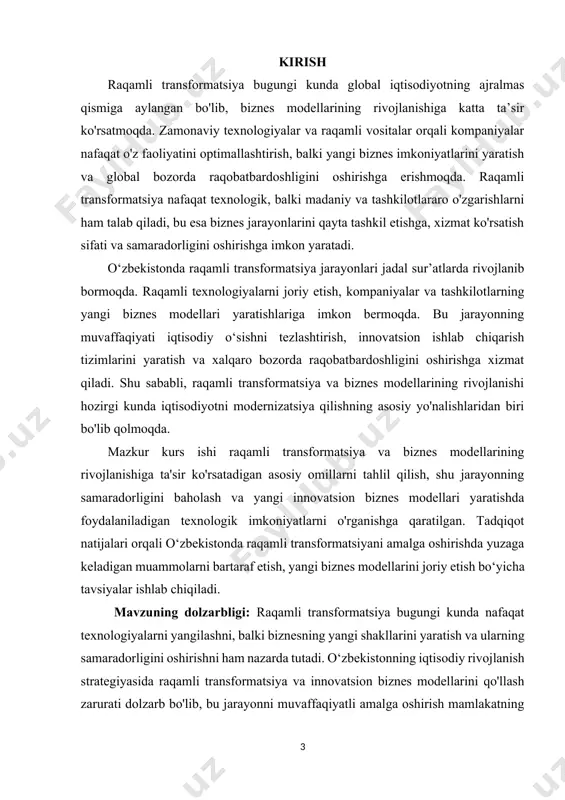 mpaniyalarning samaradorligini oshirishga va iqtisodiy o‘sishga hissa qo‘shadi. yangi biznes modellari raqobatni kuchaytiradi va xorijiy sarmoyalarni jalb etishga yordam beradi. 2. texnologik rivojlanish – zamonaviy texnologiyalar (ma'lumotlarni tahlil qilish, sun'iy intellekt, blokcheyn va boshqalar) orqali yangi biznes modellarini ishlab chiqish va qo‘llash mumkin bo‘ladi, bu esa kompaniyalarning raqobatbardoshligini oshiradi. 3. innovatsion imkoniyatlar – raqamli transformatsiya yangi biznes modellarini yaratish va mavjudlarini takomillashtirish uchun imkoniyatlar yaratadi. bu jarayon innovatsion yondashuvlarni tatbiq etishga imkon beradi. 4. xalqaro integratsiya – raqamli transformatsiya va yangi biznes modellarining joriy etilishi mamlakatning xalqaro iqtisodiy tizimga integratsiyasini kuchaytiradi va global mehnat bozorida raqobatbardoshlikni oshiradi. 5. barqarorlik va samaradorlik – raqamli transformatsiya biznesning barqarorligini ta'minlash va samaradorligini oshirishga yordam beradi. bu o'z navbatida davlat va xususiy sektorning iqtisodiy ahvolini yaxshilashga xizmat qiladi. mavzuning maqsadi: mazkur kurs ishi raqamli transformatsiya jarayonlari va yangi biznes modellarining rivojlanishiga ta'sir ko'rsatadigan asosiy omillarni tahlil qilish, ularning samaradorligini baholash va o‘zbekistonda raqamli transformatsiya …