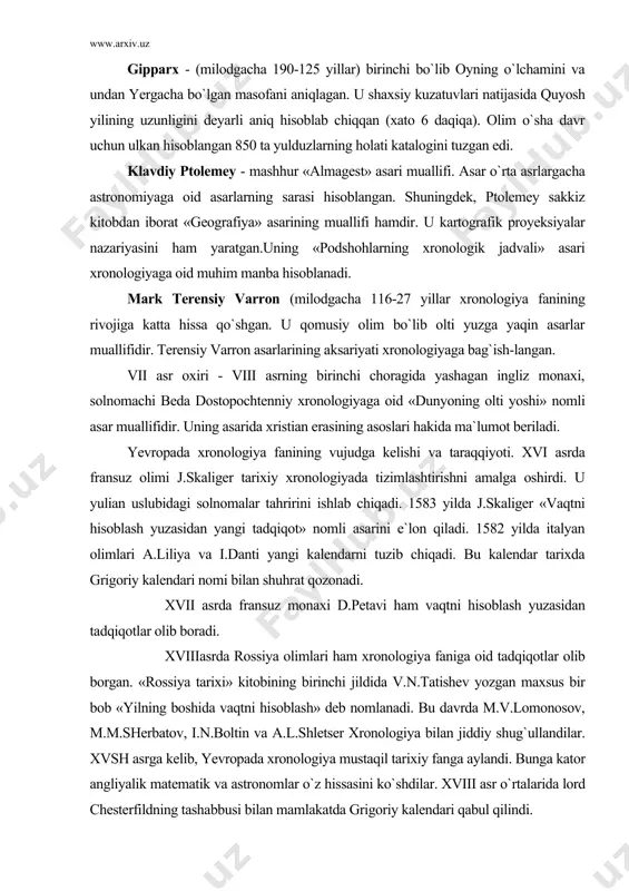 an yangi tadqiqot» nomli asarini e`lon qiladi. 1582 yilda italyan olimlari a.liliya va i.danti yangi kalendarni tuzib chiqadi. bu kalendar tarixda grigoriy kalendari nomi bilan shuhrat qozonadi. xvii asrda fransuz monaxi d.petavi ham vaqtni hisoblash yuzasidan tadqiqotlar olib boradi. xviiiasrda rossiya olimlari ham xronologiya faniga oid tadqiqotlar olib borgan. «rossiya tarixi» kitobining birinchi jildida v.n.tatishev yozgan maxsus bir bob «yilning boshida vaqtni hisoblash» deb nomlanadi. bu davrda m.v.lomonosov, m.m.sherbatov, i.n.boltin va a.l.shletser xronologiya bilan jiddiy shug`ullandilar. xvsh asrga kelib, yevropada xronologiya mustaqil tarixiy fanga aylandi. bunga kator angliyalik matematik va astronomlar o`z hissasini ko`shdilar. xviii asr o`rtalarida lord chesterfildning tashabbusi bilan mamlakatda grigoriy kalendari qabul qilindi. 1825-1826 yillarda nemis astronomi x.l.ideler tomonidan yozilgan ikki jildlik «matematik va texnik xronologiya», l.brossening «xronologiya texnikasiga doir» (spb., 1868), f.kaltenbrunnerning «grigoriy kalendari islohoti tarixidan» (vena., 1876), o.ye.gartmanning «rim kalendari» leypsig., 1882), y.i.makdonaldning «xronologiya va kalendar» london., 1897) asarlari xronologiya fanining taraqqyotida asosiy o`rinni egalladi. …