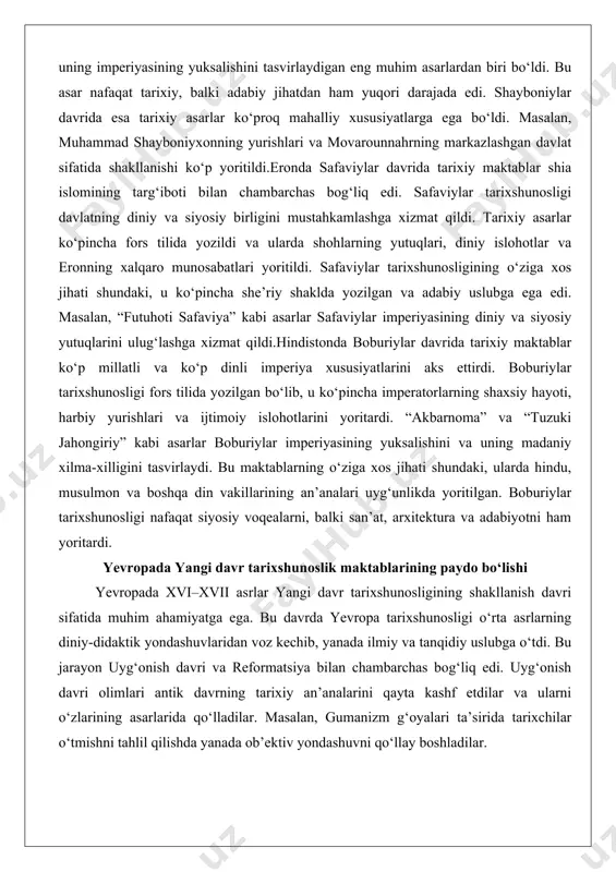 lan, “futuhoti safaviya” kabi asarlar safaviylar imperiyasining diniy va siyosiy yutuqlarini ulug‘lashga xizmat qildi.hindistonda boburiylar davrida tarixiy maktablar ko‘p millatli va ko‘p dinli imperiya xususiyatlarini aks ettirdi. boburiylar tarixshunosligi fors tilida yozilgan bo‘lib, u ko‘pincha imperatorlarning shaxsiy hayoti, harbiy yurishlari va ijtimoiy islohotlarini yoritardi. “akbarnoma” va “tuzuki jahongiriy” kabi asarlar boburiylar imperiyasining yuksalishini va uning madaniy xilma-xilligini tasvirlaydi. bu maktablarning o‘ziga xos jihati shundaki, ularda hindu, musulmon va boshqa din vakillarining an’analari uyg‘unlikda yoritilgan. boburiylar tarixshunosligi nafaqat siyosiy voqealarni, balki san’at, arxitektura va adabiyotni ham yoritardi. yevropada yangi davr tarixshunoslik maktablarining paydo bo‘lishi yevropada xvi–xvii asrlar yangi davr tarixshunosligining shakllanish davri sifatida muhim ahamiyatga ega. bu davrda yevropa tarixshunosligi o‘rta asrlarning diniy-didaktik yondashuvlaridan voz kechib, yanada ilmiy va tanqidiy uslubga o‘tdi. bu jarayon uyg‘onish davri va reformatsiya bilan chambarchas bog‘liq edi. uyg‘onish davri olimlari antik davrning tarixiy an’analarini qayta kashf etdilar va ularni o‘zlarining asarlarida qo‘lladilar. masalan, gumanizm g‘oyalari ta’sirida …