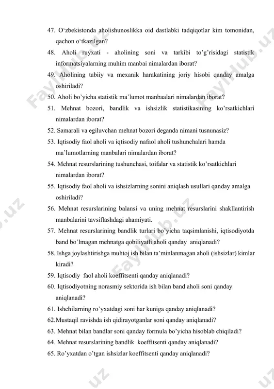 5. iqtisodiy faol aholi va ishsizlarning sonini aniqlash usullari qanday amalga oshiriladi? 56. mehnat resurslarining balansi va uning mehnat resurslarini shakllantirish manbalarini tavsiflashdagi ahamiyati. 57. mehnat resurslarining bandlik turlari bo’yicha taqsimlanishi, iqtisodiyotda band bo’lmagan mehnatga qobiliyatli aholi qanday aniqlanadi? 58. ishga joylashtirishga muhtoj ish bilan ta’minlanmagan aholi (ishsizlar) kimlar kiradi? 59. iqtisodiy faol aholi koeffitsenti qanday aniqlanadi? 60. iqtisodiyotning norasmiy sektorida ish bilan band aholi soni qanday aniqlanadi? 61. ishchilarning ro’yxatdagi soni har kuniga qanday aniqlanadi? 62. mustaqil ravishda ish qidirayotganlar soni qanday aniqlanadi? 63. mehnat bilan bandlar soni qanday formula bo’yicha hisoblab chiqiladi? 64. mehnat resurslarining bandlik koeffitsenti qanday aniqlanadi? 65. ro’yxatdan o’tgan ishsizlar koeffitsenti qanday aniqlanadi? 66. iqtisodiy faol aholining yuklama koeffitsenti qanday aniqlanadi? 67. ishsizlik koeffitsenti qanday aniqlanadi? 68. bozor iqtisodiyoti sharoitida mehnat bozori statistikasining vazifalari va uni ijtimoiy-iqtisodiy ahamiyati qanday statistik o’rganiladi? 69. mehnat resurslari tushunchasi va uning sonini qanday aniqlanadi? 70. mehnat resurslari balansining ahamiyatini …