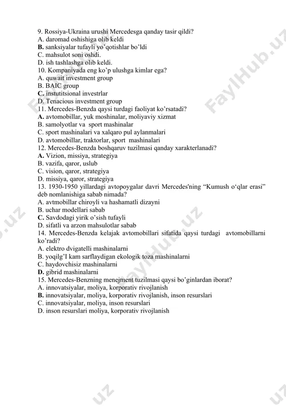 di? a. avtomobillar, yuk moshinalar, moliyaviy xizmat b. samolyotlar va sport mashinalar c. sport mashinalari va xalqaro pul aylanmalari d. avtomobillar, traktorlar, sport mashinalari 12. mercedes-benzda boshqaruv tuzilmasi qanday xarakterlanadi? a. vizion, missiya, strategiya b. vazifa, qaror, uslub c. vision, qaror, strategiya d. missiya, qaror, strategiya 13. 1930-1950 yillardagi avtopoygalar davri mercedes'ning “kumush o‘qlar erasi” deb nomlanishiga sabab nimada? a. avtmobillar chiroyli va hashamatli dizayni b. uchar modellari sabab c. savdodagi yirik o’sish tufayli d. sifatli va arzon mahsulotlar sabab 14. mercedes-benzda kelajak avtomobillari sifatida qaysi turdagi avtomobillarni ko’radi? a. elektro dvigatelli mashinalarni b. yoqilg’i kam sarflaydigan ekologik toza mashinalarni c. haydovchisiz mashinalarni d. gibrid mashinalarni 15. mercedes-benzning menejment tuzilmasi qaysi bo’ginlardan iborat? a. innovatsiyalar, moliya, korporativ rivojlanish b. innovatsiyalar, moliya, korporativ rivojlanish, inson resurslari c. innovatsiyalar, moliya, inson resurslari d. inson resurslari moliya, korporativ rivojlanish