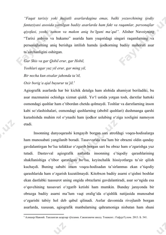 kt va raqamlar, personajlar qiyofasi, yoshi, zamon va makon aniq bo‘lgani ma’qul”. alisher navoiyning “tarixi anbiyo va hukamo” asarida ham yuqoridagi singari raqamlarning va personajlarning aniq berishga intilish hamda ijodkorning badiiy mahorati asar ta’sirchanligini oshirgan. gar shis va gar qobil erur, gar hobil, yoshlari agar yuz yil erur, gar ming yil, bir necha kun etsalar jahonda ta’til, oxir borig‘a ajal buyurur ta’jil. agiografik asarlarda har bir kichik detalga ham alohida ahamiyat beriladiki, bu asar mazmunini ochishga xizmat qialdi. yo‘l ustida yotgan tosh, darxtlar hattoki osmondagi qushlar ham e’tibordan chetda qolmaydi. toshlar va darxtlarning inson kabi so‘zlashishalari, osmondagi qushlarning (abobil qushlari) dushmanga qarshi kurashishda muhim rol o‘ynashi ham ijodkor uslubing o‘ziga xosligini namoyon etadi. insonning dunyoqarashi kengayib borgan sari atrofdagi voqea-hodisalarga ham munosabati yangilanib boradi. tasavvurida ma’lum bir obrazni oldin qanday gavdalantirgan bo‘lsa tafakkur o‘zgarib borgan sari bu obraz ham o‘zgarishga yuz tutadi. dastavval agiografik aarlarda insonning e’tiqodiy qarashlarining shakllanishiga e’tibor …