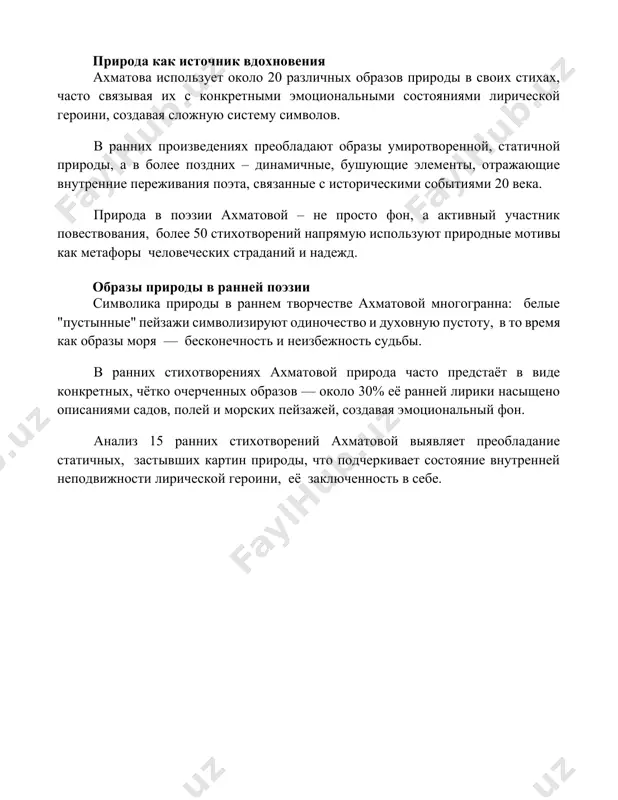 более поздних – динамичные, бушующие элементы, отражающие внутренние переживания поэта, связанные с историческими событиями 20 века. природа в поэзии ахматовой – не просто фон, а активный участник повествования, более 50 стихотворений напрямую используют природные мотивы как метафоры человеческих страданий и надежд. образы природы в ранней поэзии символика природы в раннем творчестве ахматовой многогранна: белые "пустынные" пейзажи символизируют одиночество и духовную пустоту, в то время как образы моря — бесконечность и неизбежность судьбы. в ранних стихотворениях ахматовой природа часто предстаёт в виде конкретных, чётко очерченных образов — около 30% её ранней лирики насыщено описаниями садов, полей и морских пейзажей, создавая эмоциональный фон. анализ 15 ранних стихотворений ахматовой выявляет преобладание статичных, застывших картин природы, что подчеркивает состояние внутренней неподвижности лирической героини, её заключенность в себе. 📌заключение стихи ахматовой, пронизанные болью и остротой переживаний, восстанавливают естественную связь человека с миром, подчёркивая нерушимость природы перед лицом человеческой трагедии. красота природы остаётся вечной и непоколебимой. …