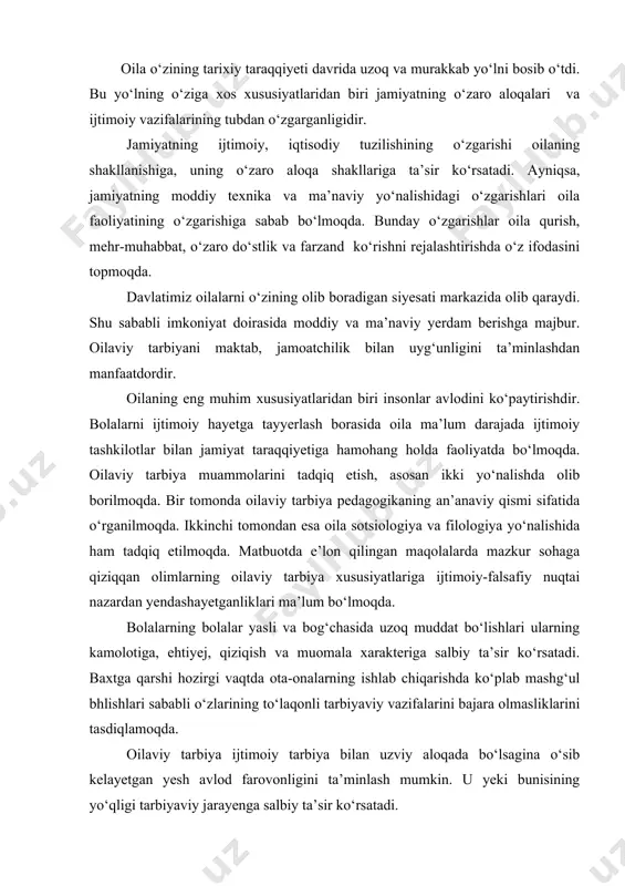 hlab chiqarishda ko‘plab mashg‘ul bhlishlari sababli o‘zlarining to‘laqonli tarbiyaviy vazifalarini bajara olmasliklarini tasdiqlamoqda. oilaviy tarbiya ijtimoiy tarbiya bilan uzviy aloqada bo‘lsagina o‘sib kelayetgan yesh avlod farovonligini ta’minlash mumkin. u yeki bunisining yo‘qligi tarbiyaviy jarayenga salbiy ta’sir ko‘rsatadi. respublikamizda ayni hozirgi kunda oilalarning ijtimoiy ahamiyati ortib bormoqda. oilalarning moddiy ehtiyejlarini to‘laroq qondirish asosida bolalar tarbiyasi uchun javobgarlikni kuchaytirish jarayeni tezlashmoqda. biz uchun oila mustahkamligini ta’minlovchi axloqiy ruhiy aloqalar juda muhimdir. xuddi ana shu aloqadorlik oilaviy munosabatlar, to‘laqonli hissiy-emotsional, otalik yeki onalik, oilaviy baxtni ta’minlash ehtiyejlarini qondiradi. ota-onalarga pedagogik bilim berish, oilaviy tarbiya bo‘yicha tajriba almashishi, ota va onalarni tarbiya ishlariga qizg‘in jalb qilish uchun ularni maktabga, mahalla qo‘mitalariga taklif etish maqsadga muvofiqdir. ota-onalarning bu boradagi eng muhim vazifalari bolalari kamolotini oldindan tasavvur eta olishlari, tarbiya maqsadini aniqlashlaridir. qo‘yilgan maqsadni amalga oshirish faoliyatni mohirlik bilan tashkil etishga bog‘liq. buning uchun - a) bolalarning hayeti va mashgulotini to‘g‘ri tashkil etish (rejim, o‘yin, mehnat, …