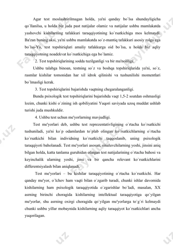 ni aniq bilgan holda, katta tanlama guruhidan olingan test natijalarining o`rtacha bahosi va keyinchalik ularning yoshi, jinsi va bir qancha relevant ko`rsatkichlarini differentsiyalash bilan aniqlanadi. test me'yorlari – bu kishilar taraqqiyotining o`rtacha ko`rsatkichi. har qanday me'yor, o`lchov ham vaqti bilan o`zgarib turadi, chunki ishlar davomida kishilarning ham psixologik taraqqiyotida o`zgarishlar bo`ladi, masalan, xx asrning birinchi choragida kishilarning intellektual taraqqiyotiga qo`yilgan me'yorlar, shu asrning oxirgi choragida qo`yilgan me'yorlarga to`g`ri kelmaydi chunki ushbu yillar mobaynida kishilarning aqliy taraqqiyot ko`rsatkichlari ancha yuqorilagan. bundan tashqari, empirik qoidalar mavjud bo`lib, unga ko`ra kamida har besh yilda test me'yorlari qayta ko`rib chiqilishi shart, asosan bu intellektual testlarga taalluqlidir. test me'yorlariga qo`yilgan talablardan tashqari, test o`tkazishni, natijalarni qayta ishlash va tahlil qilishning qat'iy qoidalari mavjud. bular quyidagilardir: u yoki bu testni qo`llash uchun psixolog test bilan tanishib chiqib, o`zida boshqa bir kishida sinab ko`rishi kerak. bu testni o`tkazish bilan bog`liq bo`lgan xatoliklarning oldini olish imkonini beradi. sinaluvchi …