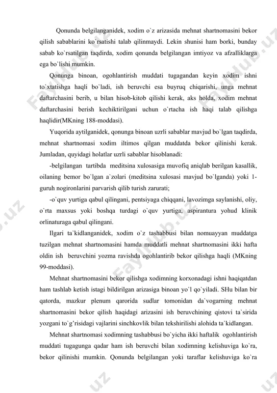 h beruvchining qistovi ta`sirida yozgani to`g’risidagi vajlarini sinchkovlik bilan tekshirilishi alohida ta`kidlangan. mehnat shartnomasi xodimning tashabbusi bo`yicha ikki haftalik ogohlantirish muddati tugagunga qadar ham ish beruvchi bilan xodimning kelishuviga ko`ra, bekor qilinishi mumkin. qonunda belgilangan yoki taraflar kelishuviga ko`ra qisqartirilgan ogohlantirish muddati o`tmasidan xodimning roziligisiz mehnat munosabatlari bekor qilinishi oqibatida ushbu mehnat shartnomasining bekor qilingani g’ayriqonuniy deb topishga va xodimni avvalgi ishiga tiklash haqidagi talabini qanoatlantirishga asos bo`ladi. xodimni ogohlantirish muddati o`tmasidan o`zboshimchalik bilan ishni tashlab ketishi u tomonidan mehnat majburiyatini buzish deya baholanadi. arizani berish sanasi uni ish beruvchiga (korxona boshlig’iga, uning movuniga, qabulxona kotibiga, kadrlar bo`limiga, devonxonaga va boshqalarga) topshirgan kun hisoblanadi, ogohlantirish muddati esa keyingi kundan boshlanadi. ogohlantirish muddatiga kalendar’ hisob bo`yicha barcha kunlar kiradi. ogohlantirish muddatining tugashi dam olish yoki bayram (ish kuni bo`lmagan kunga) kuniga to`g’ri kelgan taqdirda, shartnomaning bekor bo`lish kuni dam olish yoki bayram kunidan keyingi birinchi kun hisoblanadi (plenum qarorining 15-bandi). qonunda …
