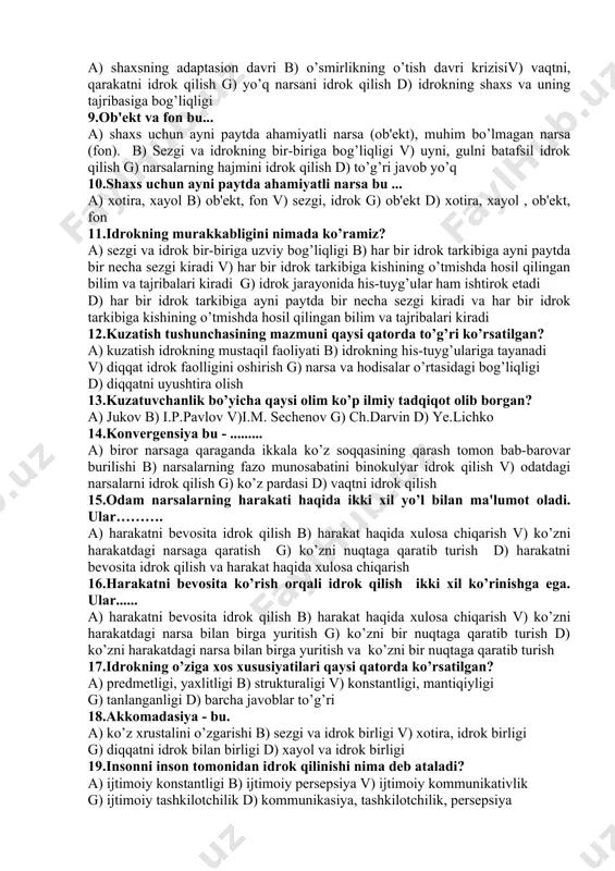 qo’l uchlari bilan sezish orqali idrok test topshiriqlari 1.idrok bu ... a) sezgi a'zolariga bevosita ta'sir etib turgan narsa va hodisalarning obrazlarining kishi ongida bir butun holda aks ettirilishidirb) shaxs tevarak-atrofidagi voqealarni aks etishi v) bor narsani noto’g’ri anglash g) yo’q narsani his qilish d) sezgi a'zolariga ta'sir etib turgan narsa va hodisalar ayrimlarini aks etishi 2.sezgi a'zolarimizga bevosita ta'sir etib turib, ongimizda bir butun holda aks etishiga ... deyiladi. a) sezgi b) idrok v) xotira g) xayol d) tafakkur 3.gallyusinasiya - bu ... a) bor narsani noto’g’ri idrok qilish b) shaxsning idrok qilish qobiliyativ) yo’q narsalarni idrok qilish g) idrokning shaxs va uning tajribasiga bog’liqligi d) yo’q narsani noto’g’ri anglash 4.yo’q narsalarni idrok qilish bu ... a) idrok b) xayol v) gallyusinasiya g) illyuziya d) xotira 5.narsalarning sharoiti o’zgarsada obrazining o’zgarmasligi bu... a) idrok b) sezgi v) xotira g) gallyusinasiya d) idrok konstantaligi 6.idrok konstantaligi bu... a) narsalar sharoiti …