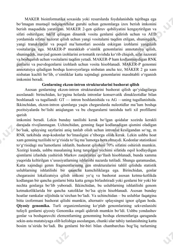 an va bu tizim genomlarda ishlash va genlarning universal qidiruvchisini yaratishga harakat qilingan. boshqa dasturlarda masalan, msplicer, contrast, yoki mgene larda mashinada o‘qitish tizimi ishlatiladi va tayanch vektorlardan foydalaniladi. ular hmm, svm, yoki tasodifiy markov maydonlarini (ingliz tilidan sonditional random field, crf) ni qo‘llangan tarzda, gen mavjudligining extimolligini aniqlash maqsadida bir biridan farqlanuvchi model ishlab chiqishadi. boshqa signallar. genlarni bashorat qilish, biz k-o‘lchov statistikasidan, gc-tarkibi, dnk teng taqsimlanganligi, dnk entropiya qismlari, o‘qish ramkalarining uzunligi, ribosomani, promotorlarni, ekzon-intron, va splaysingni bog‘lovchi saytlar to‘plamlari, fractal xajmi, sonlar bilan kodlangan dnk ning fure uzgarishlari, z-egri chizig‘idan foydalaniladi. bashorat sifatini faqatgina detector signallaridan foydalanib emas, balkim rnkning ikkilamchi strukturasi splaysing saytlarini aniqlashda va boshqa boshqaruvchi xususityalarni xam qo‘llab oshirish mumkin. neyron tarmoqlari. bunday tarmoqlarga misol qilib, keltirilgan dnk ketma-ketligida splaysing saytlarining o‘rnini aniqlaydigan neyron tarmoqlari kiradi. bunday tarmoqlarda uchuvchi (skolzyashiy) oyna uslubi qo‘llaniladi, bunda umuiy ketma-ketliklardan kesishadigan ketma-ketliklar (oynalar) tanlab olinadi. har bir oynadan …