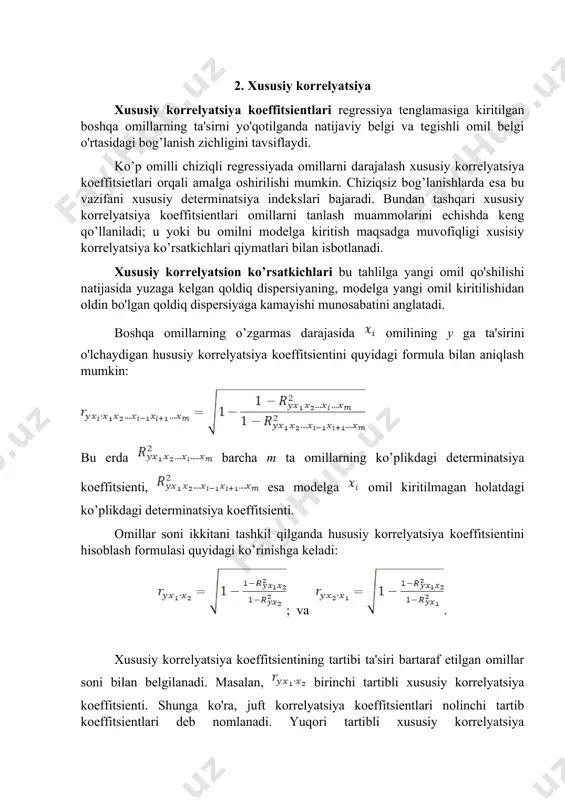 mas darajasida omilining y ga ta'sirini o'lchaydigan hususiy korrelyatsiya koeffitsientini quyidagi formula bilan aniqlash mumkin: bu erda barcha m ta omillarning ko’plikdagi determinatsiya koeffitsienti, esa modelga omil kiritilmagan holatdagi ko’plikdagi determinatsiya koeffitsienti. omillar soni ikkitani tashkil qilganda hususiy korrelyatsiya koeffitsientini hisoblash formulasi quyidagi ko’rinishga keladi: ; va . xususiy korrelyatsiya koeffitsientining tartibi ta'siri bartaraf etilgan omillar soni bilan belgilanadi. masalan, birinchi tartibli xususiy korrelyatsiya koeffitsienti. shunga ko'ra, juft korrelyatsiya koeffitsientlari nolinchi tartib koeffitsientlari deb nomlanadi. yuqori tartibli xususiy korrelyatsiya koeffitsientlarini quyi tartibli xususiy korrelyatsiya koeffitsientlari orqali rekurrent formula bo'yicha aniqlanish mumkin: ikki omilli holatlarda mazkur formula quyidagi ko’rinishni oladi: ; uch omilli regressiya tenglamasi uchun ikkinchi tartibli xususiy korrelyatsiya koeffitsientlari birinchi tartibli xususiy korrelyatsiya koeffitsientlari asosida aniqlanadi. shunday qilib, tenglamasiga asosan ikkinchi tartibli uchta xususiy korrelyatsiya koeffitsientlarini hisoblash mumkin: , , bu xususiy korrelyatsiya koeffitsientlarining har biri rekurrent formulasi bilan aniqlanadi. misol uchun bo’lganda ni hisoblash uchun quyidagi formulaga ega …