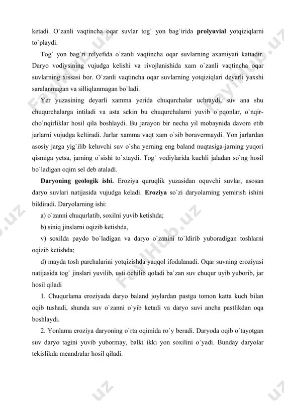 sel deb ataladi. daryoning geologik ishi. eroziya quruqlik yuzasidan oquvchi suvlar, asosan daryo suvlari natijasida vujudga keladi. eroziya so`zi daryolarning yemirish ishini bildiradi. daryolarning ishi: a) o`zanni chuqurlatib, soxilni yuvib ketishda; b) siniq jinslarni oqizib ketishda, v) soxilda paydo bo`ladigan va daryo o`zanini to`ldirib yuboradigan toshlarni oqizib ketishda; d) mayda tosh parchalarini yotqizishda yaqqol ifodalanadi. oqar suvning eroziyasi natijasida tog` jinslari yuvilib, usti ochilib qoladi ba`zan suv chuqur uyib yuborib, jar hosil qiladi 1. chuqurlama eroziyada daryo baland joylardan pastga tomon katta kuch bilan oqib tushadi, shunda suv o`zanni o`yib ketadi va daryo suvi ancha pastlikdan oqa boshlaydi. 2. yonlama eroziya daryoning o`rta oqimida ro`y beradi. daryoda oqib o`tayotgan suv daryo tagini yuvib yubormay, balki ikki yon soxilini o`yadi. bunday daryolar tekislikda meandralar hosil qiladi. daryolar dengiz va ko`llarga quyiladigan yerlarda deltalar hosil qiladi. bu yerda daryo o`zaning shakli likopchasimon bo`ladi. daryoning kelib quyiladigan joyi (birinchi yemirish boshlanadigan joy) eroziya …