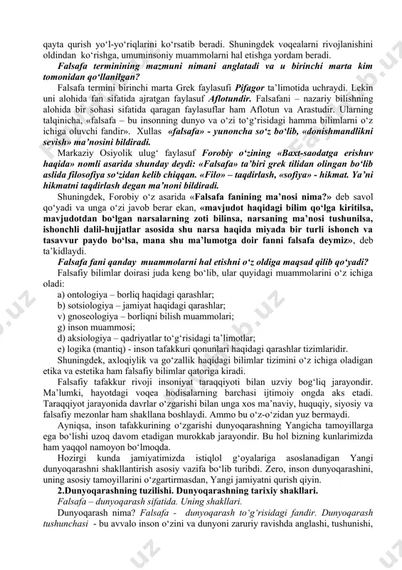 omonidan yaratilgan madaniy-tarixiy merosning barcha durdonalaridan bekamu-ko‘st foydalanish, tabiiy, texnikaviy, ijtimoiy-gumanitar fanlar erishgan ulkan muvaffaqiyatlarga suyanish asosida shakllanadi. falsafa rivojlanib borish bilan birga kishilarda olam haqidagi bir butun, yaxlit dunyoqarashni shakllanishida nazariy poydevor vazifasini o‘taydi. u tabiat, jamiyat, inson tafakkurini ob’ektiv qonunlarini bilish asosida moddiy olamga amaliy ta’sir etish yo‘llarini, dunyoni o‘zgartirish, qayta qurish yo‘l-yo‘riqlarini ko‘rsatib beradi. shuningdek voqealarni rivojlanishini oldindan ko‘rishga, umuminsoniy muammolarni hal etishga yordam beradi. falsafa terminining mazmuni nimani anglatadi va u birinchi marta kim tomonidan qo‘llanilgan? falsafa termini birinchi marta grek faylasufi pifagor ta’limotida uchraydi. lekin uni alohida fan sifatida ajratgan faylasuf aflotundir. falsafani – nazariy bilishning alohida bir sohasi sifatida qaragan faylasuflar ham aflotun va arastudir. ularning talqinicha, «falsafa – bu insonning dunyo va o‘zi to‘g‘risidagi hamma bilimlarni o‘z ichiga oluvchi fandir». xullas «falsafa» - yunoncha so‘z bo‘lib, «donishmandlikni sevish» ma’nosini bildiradi. markaziy osiyolik ulug‘ faylasuf forobiy o‘zining «baxt-saodatga erishuv haqida» nomli asarida shunday deydi: …