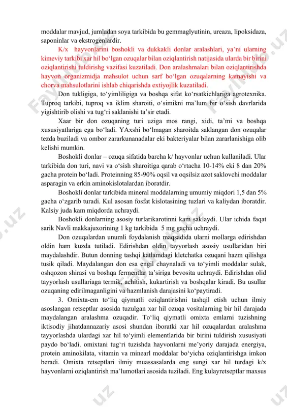 kam uchraydi. dukkakli donlar hayvonlar ratsioniga asosan protein manbai sifatida uglevodorodlarga boy bo‘lgan ozuqalarga kushilib beriladi. hayvonlarni dukkakli donlar bilan ko‘p gazlari me’erdan ziyod natijasida hazm qilish organlarida ichak gazlari me’erdan ziyod hosil bo‘lishi kuzatiladi. buning sababi dukkakli donlar tarkibida proteinni hazm qilishni kiyinlashtiradigan moddalar mavjud, jumladan soya tarkibida bu gemmaglyutinin, ureaza, lipoksidaza, saponinlar va ekstrogenlardir. k/x hayvonlarini boshokli va dukkakli donlar aralashlari, ya’ni ularning kimeviy tarkibi xar hil bo‘lgan ozuqalar bilan oziqlantirish natijasida ularda bir birini oziqlantirishi tuldirishg vazifasi kuzatiladi. don aralashmalari bilan oziqlantirishda hayvon organizmidja mahsulot uchun sarf bo‘lgan ozuqalarning kamayishi va chorva mahsulotlarini ishlab chiqarishda extiyojlik kuzatiladi. don tukligiga, to‘yimliligiga va boshqa sifat ko‘rsatkichlariga agrotexnika. tuproq tarkibi, tuproq va iklim sharoiti, o‘simikni ma’lum bir o‘sish davrlarida yigishtirib olishi va tug‘ri saklanishi ta’sir etadi. xaar bir don ozuqaning turi uziga mos rangi, xidi, ta’mi va boshqa xususiyatlariga ega bo‘ladi. yaxshi bo‘lmagan sharoitda saklangan don ozuqalar tezda buziladi va …