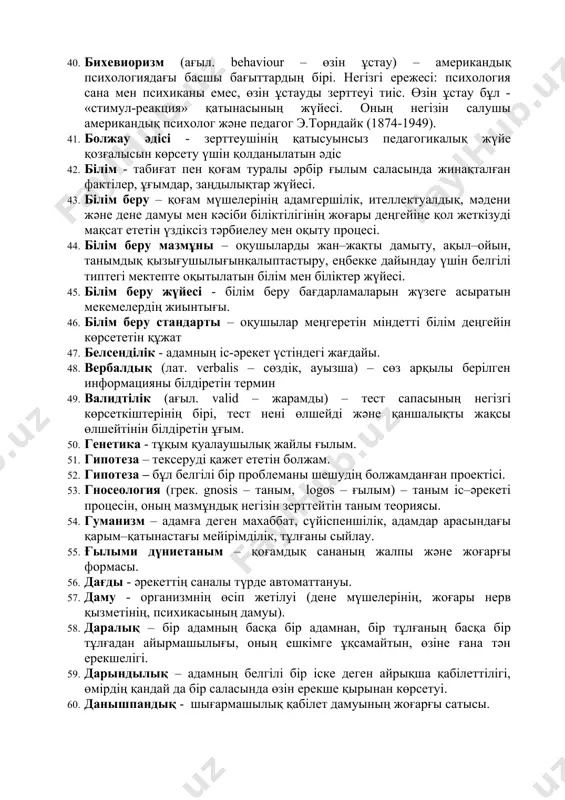 ндау. 36. белсенділік – адамның күнделікті іс–әрекетте кездесетін міндеттерді шығармашылықпен орындай білу қабілеті. 37. белгі – белгілі бір оқиғаның, құбылыстың, процестің нышаны. белгі ұғымының когнитивті психологиядағы мағынасы кең. белгілі бір ақпараттарды алу, сақтау, өңдеу, беру кезінде адам психикасының құрылымы мен ақпараттық-логикалық және есептеу құрылғыларының ұқсастықтары анықталады. психиканың даму теориясында да белгінің алатын орны ерекше. 38. бейімделу (лат. adapto – бейімдеу) – организмнің сыртқы жағдайларға бейімделуі. физиологиялық, психофизиологиялық, психологиялық, әлеуметтік-психикалық және әлеметтік бейімделу деген түрлері бар. 39. библиография - зерттелетін мәселе бойынша әдебиеттер тізімін құру; 40. бихевиоризм (ағыл. behaviour – өзін ұстау) – американдық психологиядағы басшы бағыттардың бірі. негізгі ережесі: психология сана мен психиканы емес, өзін ұстауды зерттеуі тиіс. өзін ұстау бұл - «стимул-реакция» қатынасының жүйесі. оның негізін салушы американдық психолог және педагог э.торндайк (1874-1949). 41. болжау әдісі - зерттеушінің қатысуынсыз педагогикалық жүйе қозғалысын көрсету үшін қолданылатын әдіс 42. білім - табиғат пен қоғам туралы әрбір ғылым саласында жинақталған фактілер, ұғымдар, …