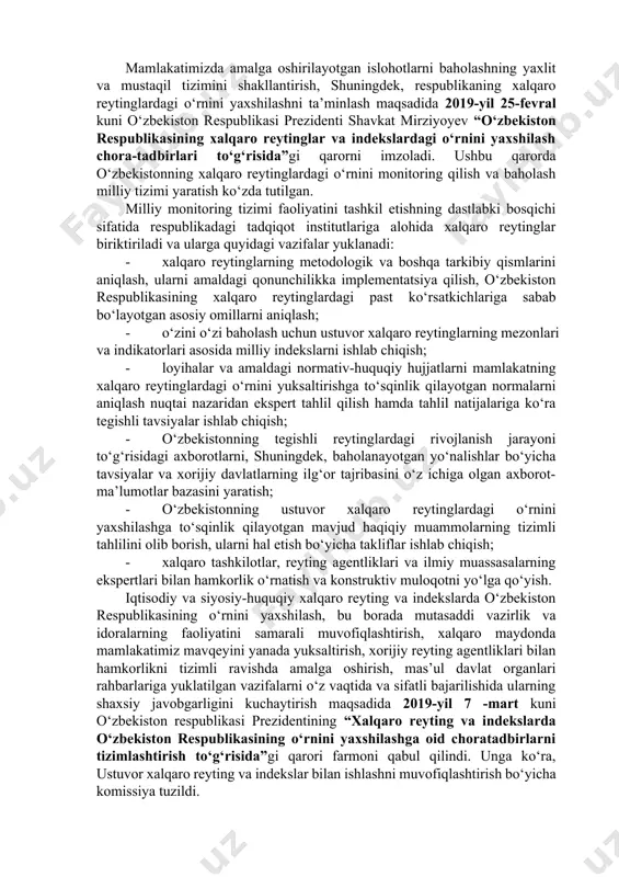 , o‘zbekiston respublikasining xalqaro reytinglardagi o‘rnini xolis va haqqoniy baholashni ta’minlash bo‘yicha aniq maqsadga yo‘naltirilgan ishlar amalga oshirildi. shu bilan birga, ko‘rilayotgan choralarga qaramasdan, mamlakatda tegishli yo‘nalishlar bo‘yicha milliy reytinglarni yuritishga yordam beradigan, amalga oshirilayotgan islohotlarning xalqaro mezonlar va standartlarga muvofiqligini baholashning yaxlit tizimi mavjud emas. mazkur holat xalqaro tashkilotlar va ilmiy muassasalar bilan tizimli hamkorlik aloqalarini o‘rnatish, mas’ul vazirlik va idoralarda baholanayotgan yo‘nalishlar bo‘yicha tavsiyalar va boshqa davlatlarning ijobiy tajribasini o‘z ichiga olgan tegishli ma’lumotlar bazasini, xodimlarda esa xalqaro reytinglar metodologiyasini qo‘llash bo‘yicha dunyoqarashni shakllantirish imkonini bermayapti. mamlakatimizda amalga oshirilayotgan islohotlarni baholashning yaxlit va mustaqil tizimini shakllantirish, shuningdek, respublikaning xalqaro reytinglardagi o‘rnini yaxshilashni ta’minlash maqsadida 2019-yil 25-fevral kuni o‘zbekiston respublikasi prezidenti shavkat mirziyoyev “o‘zbekiston respublikasining xalqaro reytinglar va indekslardagi o‘rnini yaxshilash chora-tadbirlari to‘g‘risida”gi qarorni imzoladi. ushbu qarorda o‘zbekistonning xalqaro reytinglardagi o‘rnini monitoring qilish va baholash milliy tizimi yaratish ko‘zda tutilgan. milliy monitoring tizimi faoliyatini tashkil etishning dastlabki bosqichi sifatida …