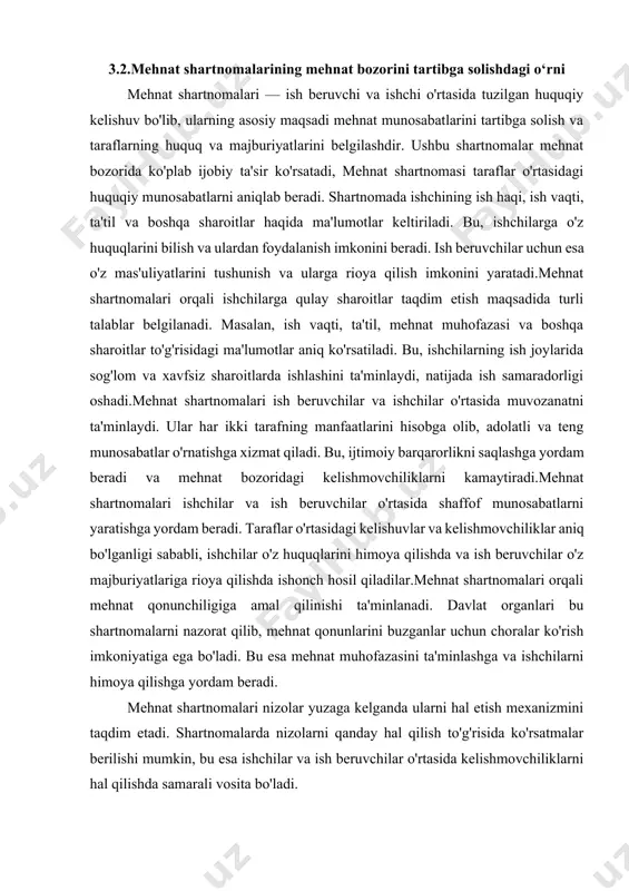 uriyatlariga rioya qilishda ishonch hosil qiladilar.mehnat shartnomalari orqali mehnat qonunchiligiga amal qilinishi ta'minlanadi. davlat organlari bu shartnomalarni nazorat qilib, mehnat qonunlarini buzganlar uchun choralar ko'rish imkoniyatiga ega bo'ladi. bu esa mehnat muhofazasini ta'minlashga va ishchilarni himoya qilishga yordam beradi. mehnat shartnomalari nizolar yuzaga kelganda ularni hal etish mexanizmini taqdim etadi. shartnomalarda nizolarni qanday hal qilish to'g'risida ko'rsatmalar berilishi mumkin, bu esa ishchilar va ish beruvchilar o'rtasida kelishmovchiliklarni hal qilishda samarali vosita bo'ladi. mehnat shartnomalari mehnat bozorini tartibga solishda muhim vosita hisoblanadi. ular ishchilarning huquqlarini himoya qilish, ish beruvchilar bilan adolatli munosabatlar o'rnatish va ijtimoiy barqarorlikni saqlashda muhim rol o'ynaydi. buning natijasida mehnat munosabatlari yanada rivojlanadi va ishchilar, ish beruvchilar hamda jamiyat uchun ijobiy muhit yaratiladi. mehnat shartnomalarining to'g'ri tuzilishi va bajarilishi mehnat bozorida barqarorlikni ta'minlash uchun juda muhimdir. mehnat bozorini tartibga solish murakkab shartnoma tizimiga asoslanadi, shuningdek, bu tizimda tenglik va ijtimoiy adolat tamoyillarini amalga oshirish zarurligini anglashni talab etadi. …