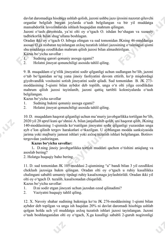 atida jinoyat tarkibi mavjudmi? 6. s. moliya institutida o‘qituvchi bo‘lib ishlab kelib, axmedovni moliya institutiga o‘qishga kiritib qo‘yishini va’da berib, ko‘p miqdoridagi pul mablag‘larini firibgarlik yo‘li bilan talon taroj qilgan. s. jk 168-moddasi 2-qismining “a” bandi bilan aybdor deb topilib, sud tomonidan unga asosiy jazo sifatida jarima va qo‘shimcha jazo sifatida 2 yil muddatga muayyan huquqdan mahrum qilish jazosi tayinlangan. himoyachi apellyasiya shikoyatida 168-moddasining 2-qismi sanksiyasida muayyan huquqdan mahrum qilish jazosi ko‘rsatilmaganligi sababli hukmni o‘zgartirib qo‘shimcha jazoni bekor qilishni so‘ragan. kazus bo‘yicha savollar: 1. qo‘shimcha jazo sifatida tayinlangan muayyan huquqdan mahrum qilish etish qonuniy asosga egami? 2. holatni jinoyat qonunchiligi asosida tahlil qiling. 7. 14 yoshli o. jabrlanuvchi x. bilan o‘zaro kelishmovchilik oqibatida janjallashib qolib, janjal oqibatida uni urib, unga o‘rtacha og‘irlikdagi tan shikastini etkazish jinoyatini sodir qilgan. sud o.ni jk 105-moddasining 1-qismi bilan aybli deb topib, unga eng kam oylik ish xaqining 20 foizi miqdorini davlat daromadi hisobiga ushlab …