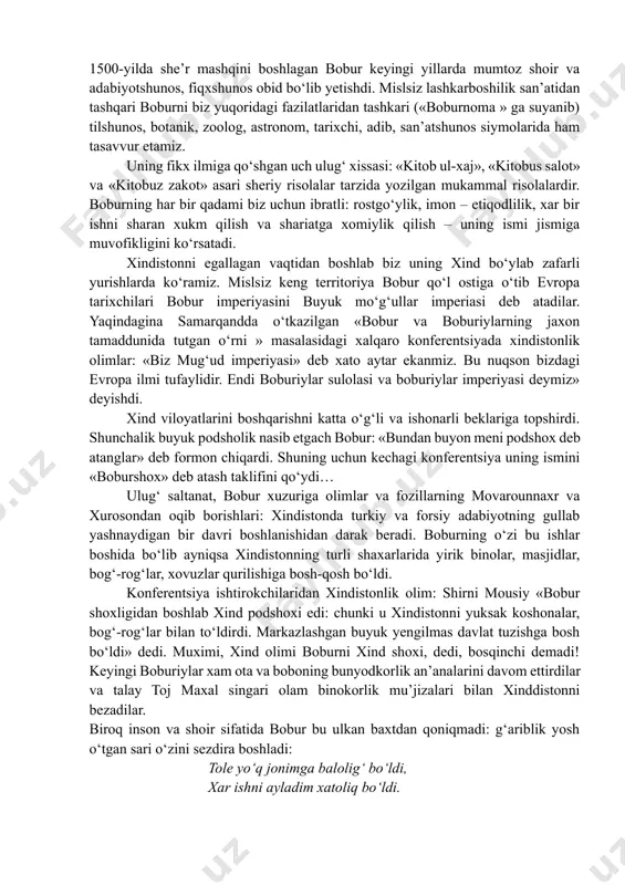 nchidan, kuchlar teng emasdi; ikkinchidan, ozar askarlarining shiyalar ekanligi ularning samarqandda turishini qiyinlashtirdi… samarqanddan umidi tamoman uzilgan bobur endi kobuldan turib sharqni ko‘zlaydi: keng xindiston yerlarini olish unga qulayroq tuyildi. u besh marotaba xindiston sari lashkar tortdi va har bir safardan zafar bilan qaytdi. 1525-yilda panipat yonidagi xal qiluvchi jang: yuz ming kishilik lashkari bo‘lgan sulton ibroxim lodiy ustidan o‘n ming kishilik xarbiy kuch bilan bobur ustun chiqdi. 3 kun jang bo‘ldi. bundan sal ilgariroq unga xindolning dunyoga kelganini xabar keltirgan edilar. bobur xind (istonni) olishini niyat qilib, bu farzandigan «xindol» deb ism qo‘ydi va ota o‘z niyatiga etdi. sulton ibroxim lodiyga tegishli yerlar bobur qo‘l ostiga o‘tdi. keyingi yillar saltanatni mustaxkamlash va yana harbiy xarakatlarni davom ettirish bilan kechdi. chunki rono sango singari xali o‘ziga baquvvat viloyat xokimlari xindistonda oz emas edilar. ular mustakillik uchun xarakat qiladilar. 1500-yilda she’r mashqini boshlagan bobur keyingi yillarda mumtoz shoir va adabiyotshunos, fiqxshunos …