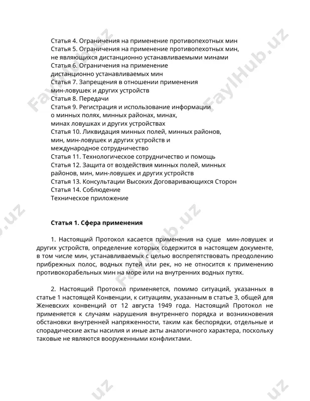 . сфера применения 1. настоящий протокол касается применения на суше мин-ловушек и других устройств, определение которых содержится в настоящем документе, в том числе мин, устанавливаемых с целью воспрепятствовать преодолению прибрежных полос, водных путей или рек, но не относится к применению противокорабельных мин на море или на внутренних водных путях. 2. настоящий протокол применяется, помимо ситуаций, указанных в статье 1 настоящей конвенции, к ситуациям, указанным в статье 3, общей для женевских конвенций от 12 августа 1949 года. настоящий протокол не применяется к случаям нарушения внутреннего порядка и возникновения обстановки внутренней напряженности, таким как беспорядки, отдельные и спорадические акты насилия и иные акты аналогичного характера, поскольку таковые не являются вооруженными конфликтами. 3. в случае вооруженных конфликтов, которые не носят международного характера и имеют место на территории одной из высоких договаривающихся сторон, каждая сторона в конфликте обязана применять запрещения и ограничения настоящего протокола. 4. ничто в настоящем протоколе не должно истолковываться как затрагивающее …