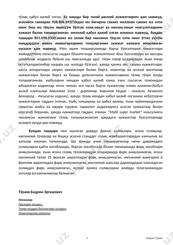ан сабабларга кўра лавозимимдан бўшатилганман(агар таъсисчи 100% улушга эга бўлса, таъсис йиғилишини директорсиз менсиз ҳам ўтказиб, мени огоҳлантирмасдан ҳам лавозимдан олишга хуқуқи ваколати мавжуд), таъсис йиғилиши қарори билан ишдан бўшатилганимда супермаркетнинг барча лавозимидаги ишчилари ўз жойида штатлар жадвали бўйича, бухгалтерия хисобида ҳам ишни давом эттирдилар, хусусан бош бухгалтер, бош кассир хамда омбор мудири иш жойида қолди, сабаби супермаркет иши тўхтамаслиги керак эди. иш хужжатларини тўғри холатда мендан кейинги рахбар лавозимига келган шахс(хакимов элла саматовна, стир 443778525)га бериб жамиятдан тўлиқ чиққанман, ўз навбатида янги келган рахбар текшириб, маъсулиятни тўлиқ қабул қилиб олган. бу хақида бир талай расмий хужжатларим ҳам мавжуд, асосийси таннархи 928.806.592(тўққиз юз йигирма саккиз миллион саккиз юз олти минг беш юз тўқсон икки)сўм бўлган озиқ-овқат ва ноозиқ-овқат махсулотларини хужжат билан топширганман, имзолаб қабул қилиб олган иловаси мавжуд, бундан ташқари 851.096.033(саккиз юз эллик бир миллион тўқсон олти минг ўттиз уч)сўм миқдордаги жихоз инвентарларини топширганим хужжат иловаси имзоланган нусхаси ҳам мавжуд. …