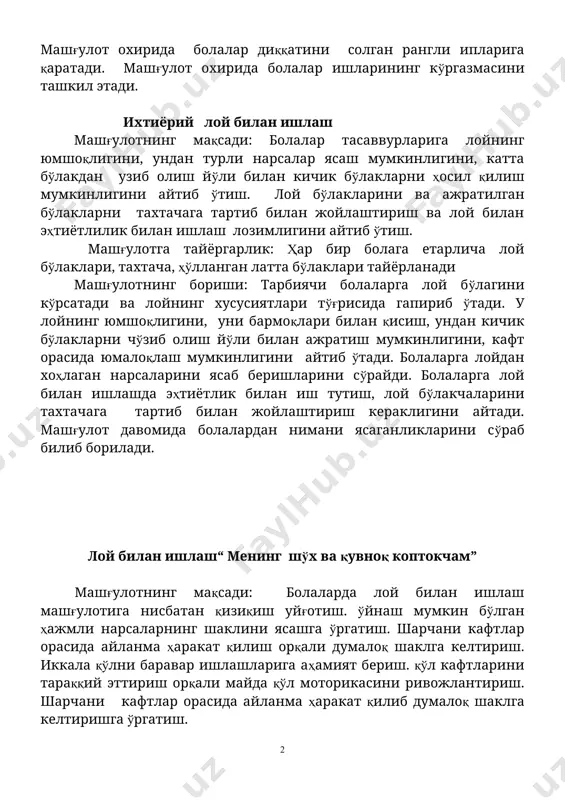 ини айтиб ўтиш. лой бўлакларини ва ажратилган бўлакларни тахтачага тартиб билан жойлаштириш ва лой билан эҳтиётлилик билан ишлаш лозимлигини айтиб ўтиш. машғулотга тайёргарлик: ҳар бир болага етарлича лой бўлаклари, тахтача, ҳўлланган латта бўлаклари тайёрланади машғулотнинг бориши: тарбиячи болаларга лой бўлагини кўрсатади ва лойнинг хусусиятлари тўғрисида гапириб ўтади. у лойнинг юмшоқлигини, уни бармоқлари билан қисиш, ундан кичик бўлакларни чўзиб олиш йўли билан ажратиш мумкинлигини, кафт орасида юмалоқлаш мумкинлигини айтиб ўтади. болаларга лойдан хоҳлаган нарсаларини ясаб беришларини сўрайди. болаларга лой билан ишлашда эҳтиётлик билан иш тутиш, лой бўлакчаларини тахтачага тартиб билан жойлаштириш кераклигини айтади. машғулот давомида болалардан нимани ясаганликларини сўраб билиб борилади. лой билан ишлаш“ менинг шўх ва қувноқ коптокчам” машғулотнинг мақсади: болаларда лой билан ишлаш машғулотига нисбатан қизиқиш уйғотиш. ўйнаш мумкин бўлган ҳажмли нарсаларнинг шаклини ясашга ўргатиш. шарчани кафтлар орасида айланма ҳаракат қилиш орқали думалоқ шаклга келтириш. иккала қўлни баравар ишлашларига аҳамият бериш. қўл кафтларини тараққий эттириш орқали майда қўл моторикасини …