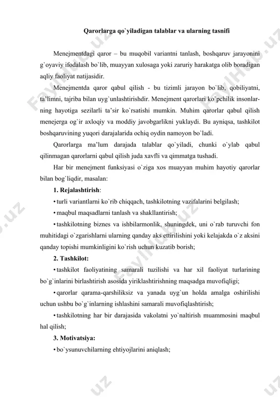 jasini va bo`ysunuvchilarning mehnat unumdorligi; 4. nazorat: · kundalik ish natijalarini o`lchashga intilish; · vaqti-vaqti bilan har bir xodimning ishiga ob’yektiv baho berish; · qoniqarsiz natijalarning sabablarini aniqlash va tuzatishlarni kiritish. qarorlarga qo`yiladigan asosiy talablar: 1. ishonchlilik - dalillar, jiddiy dalillar, dalillar bilan tasdiqlash; 2. har qanday qaror menejer va har bir ijrochi tomonidan shaxsiy qaror bo`lishi kerak; 3. tushunarlilik, aniqlik, ifoda qilish so`zlarning aniqligi; 4. tashkilotni tizimli yondashuv nuqtai nazaridan ko`rib chiqish; 5. qarorni haqiqatga aylantirish qobiliyati; 6. tashkilotning barcha bo`g`inlari uchun har bir menejment qarorining mumkin bo`lgan oqibatlarini hisobga olish; 7. vaqtlilik - o`z vaqtida yoki ma’lum bir vaqt ichida amalga oshirish; 8. qaror nafaqat sezgi, balki mantiqiy fikrlash jarayonining natijalariga, menejment usullariga asoslangan bo`lishi kerak; 9. menejment usullari, to`plangan tajriba va mulohazalarni bilish va qo`llash asosida afzal ko`rilgan qaror; 10. qaror qabul qiluvchi yangilikdan qo`rqmasligi kerak, balki, yangi va murakkab sharoitlarga moslasha olishi kerak; 11. samaradorlik - …