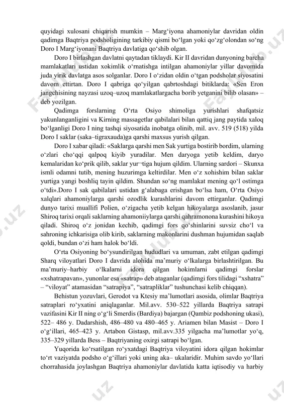 a keltirilgan ma’lumotlar nihoyatda katta ahamiyatga egadir. kir ii vafotidan so‘ng taxgga uning o‘g‘li qambiz o‘tirdi. uning hukmronlik davri, ya’ni mil.avv. 530–522 yillar o‘rta osiyo xalqlari siyosiy tarixi haqida yozma manbalarda hech qanday ma’lumotlar yo‘q. kambiz misrni istilo qilgan qadimgi fors podshosidir. qambiz vafotidan so‘ng mamlakatda katta qo‘zg‘olonlar boshlangan. bu haqida doro i (mil.avv.522–486 yillar) bexistun yozuvida shunday xabar qiladi: «elam, midiya, ossuriya, misr, parfiya, marg‘iyona, satgagadiya, saklar mendan ajralib chiqib ketdilar». ahamoniylarga qarshi, ayniqsa xalqning katta qo‘zg‘oloni marg‘iyonada alanga olgan. behistun yozuvlarida doro i xabar qiladi: «marg‘iyona davlati mendan ajralib chiqib ketdi. marg‘iyonalik frada ismli bir kishi viloyatning hokimi deb e’lon qilindi. keyin men baqtriya satrapi va menga bo‘ysunuvchi odamim fors dadarshishni huzurimga chaqirib unga gapirdim: «menga bo‘ysunmaganlarni tor–mor qilish kerak». axuramazda irodasi bilan mening qo‘shinlarim qo‘zg‘olonchilarni butunlay mag‘lubiyatga uchratdi. bu jang asiyadiy oyining 23 nchi kunida sodir bo‘ldi. shundan so‘ng davlat meni qo‘limga kirdi. mana men baqtriyada nimalarni …