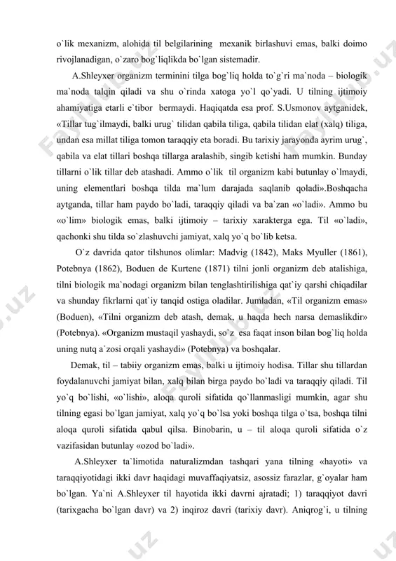 dan foydalanuvchi jamiyat bilan, xalq bilan birga paydo bo`ladi va taraqqiy qiladi. til yo`q bo`lishi, «o`lishi», aloqa quroli sifatida qo`llanmasligi mumkin, agar shu tilning egasi bo`lgan jamiyat, xalq yo`q bo`lsa yoki boshqa tilga o`tsa, boshqa tilni aloqa quroli sifatida qabul qilsa. binobarin, u – til aloqa quroli sifatida o`z vazifasidan butunlay «ozod bo`ladi». a.shleyxer ta`limotida naturalizmdan tashqari yana tilning «hayoti» va taraqqiyotidagi ikki davr haqidagi muvaffaqiyatsiz, asossiz farazlar, g`oyalar ham bo`lgan. ya`ni a.shleyxer til hayotida ikki davrni ajratadi; 1) taraqqiyot davri (tarixgacha bo`lgan davr) va 2) inqiroz davri (tarixiy davr). aniqrog`i, u tilning «hayotini», taraqqiyotini 1) tillarning rivojlanish davri va 2) tillarning inqiroz davri kabi ikki asosiy davrga bo`ladi. tillar taraqqiyotiga, ularning «hayotiga» bunday qarash aslida naturalizm ta`limotidan kelib chiqadi. qolaversa, u v.gumboldt kabi tillarning taraqqiyotini inson ruhi, psixikasi bilan bog`laydi: «tarix va til… – bu inson ruhining birdan-bir almashtirib turadigan faoliyatidir», deydi. xullas, a.shleyxerning tilning ikki davri haqidagi ta`limoti, …