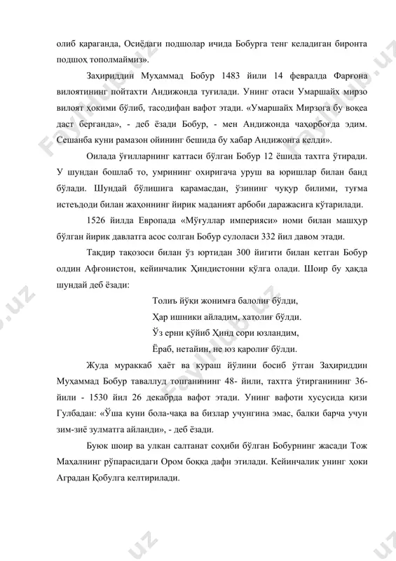 пойтахти андижонда туғилади. унинг отаси умаршайх мирзо вилоят ҳокими бўлиб, тасодифан вафот этади. «умаршайх мирзога бу воқеа даст берганда», - деб ёзади бобур, - мен андижонда чаҳорбоғда эдим. сешанба куни рамазон ойининг бешида бу хабар андижонга келди». оилада ўғилларнинг каттаси бўлган бобур 12 ёшида тахтга ўтиради. у шундан бошлаб то, умрининг охиригача уруш ва юришлар билан банд бўлади. шундай бўлишига қарамасдан, ўзининг чуқур билими, туғма истеъдоди билан жаҳоннинг йирик маданият арбоби даражасига кўтарилади. 1526 йилда европада «мўғуллар империяси» номи билан машҳур бўлган йирик давлатга асос солган бобур сулоласи 332 йил давом этади. тақдир тақозоси билан ўз юртидан 300 йигити билан кетган бобур олдин афғонистон, кейинчалик ҳиндистонни қўлга олади. шоир бу ҳақда шундай деб ёзади: толиъ йўқи жонимға балолиғ бўлди, ҳар ишники айладим, хатолиғ бўлди. ўз ерни қўйиб ҳинд сори юзландим, ёраб, нетайин, не юз қаролиғ бўлди. жуда мураккаб ҳаёт ва кураш йўлини босиб ўтган заҳириддин муҳаммад бобур таваллуд топганининг 48- …