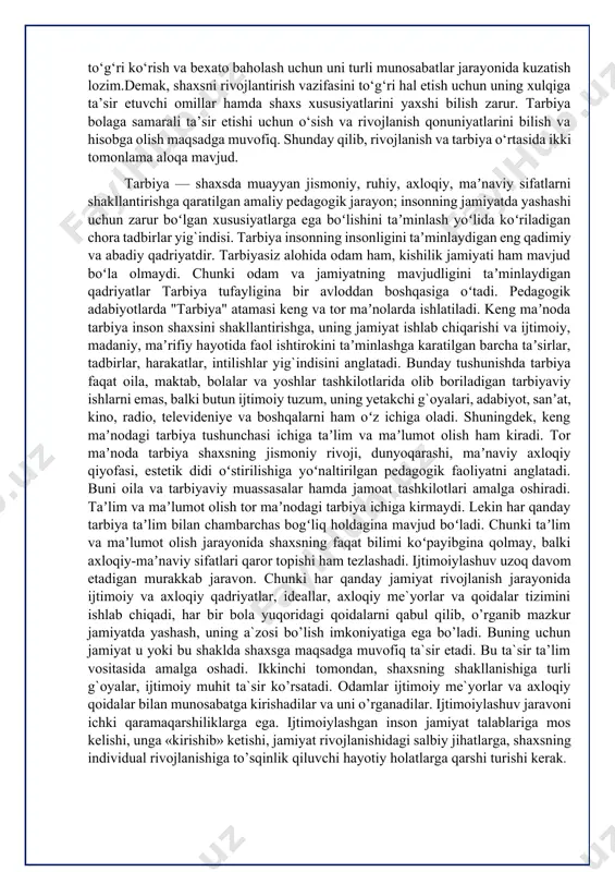 tarbiya insonning insonligini taʼminlaydigan eng qadimiy va abadiy qadriyatdir. tarbiyasiz alohida odam ham, kishilik jamiyati ham mavjud boʻla olmaydi. chunki odam va jamiyatning mavjudligini taʼminlaydigan qadriyatlar tarbiya tufayligina bir avloddan boshqasiga oʻtadi. pedagogik adabiyotlarda "tarbiya" atamasi keng va tor maʼnolarda ishlatiladi. keng maʼnoda tarbiya inson shaxsini shakllantirishga, uning jamiyat ishlab chiqarishi va ijtimoiy, madaniy, maʼrifiy hayotida faol ishtirokini taʼminlashga karatilgan barcha taʼsirlar, tadbirlar, harakatlar, intilishlar yig`indisini anglatadi. bunday tushunishda tarbiya faqat oila, maktab, bolalar va yoshlar tashkilotlarida olib boriladigan tarbiyaviy ishlarni emas, balki butun ijtimoiy tuzum, uning yetakchi g`oyalari, adabiyot, sanʼat, kino, radio, televideniye va boshqalarni ham oʻz ichiga oladi. shuningdek, keng maʼnodagi tarbiya tushunchasi ichiga taʼlim va maʼlumot olish ham kiradi. tor maʼnoda tarbiya shaxsning jismoniy rivoji, dunyoqarashi, maʼnaviy axloqiy qiyofasi, estetik didi oʻstirilishiga yoʻnaltirilgan pedagogik faoliyatni anglatadi. buni oila va tarbiyaviy muassasalar hamda jamoat tashkilotlari amalga oshiradi. taʼlim va maʼlumot olish tor maʼnodagi tarbiya ichiga kirmaydi. lekin har …