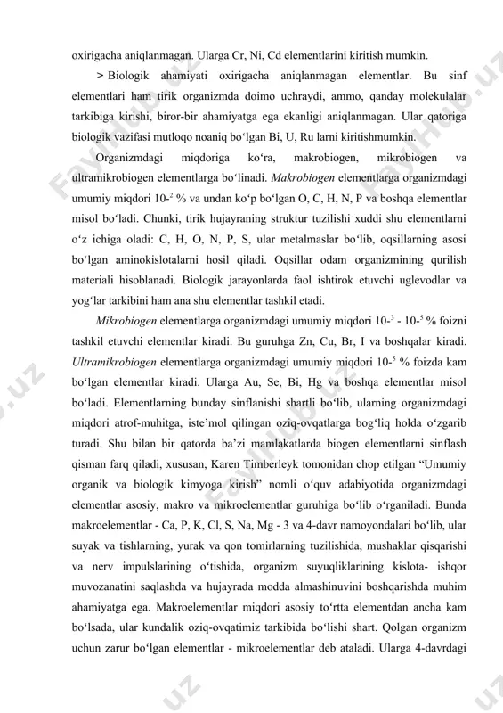 olekulalar tarkibiga kirishi, biror-bir ahamiyatga ega ekanligi aniqlanmagan. ular qatoriga biologik vazifasi mutloqo noaniq boʻlgan bi, u, ru larni kiritishmumkin. organizmdagi miqdoriga koʻra, makrobiogen, mikrobiogen va ultramikrobiogen elementlarga boʻlinadi. makrobiogen elementlarga organizmdagi umumiy miqdori 10-2 % va undan koʻp boʻlgan o, c, h, n, p va boshqa elementlar misol boʻladi. chunki, tirik hujаyrаning struktur tuzilishi xuddi shu elеmеntlаrni oʻz ichigа оlаdi: c, h, o, n, p, s, ulаr mеtаlmаslаr boʻlib, оqsillаrning аsоsi boʻlgаn аminоkislоtаlаrni hоsil qilаdi. oqsillar odam organizmining qurilish materiali hisoblanadi. biologik jarayonlarda faol ishtirok etuvchi uglevodlar va yogʻlar tarkibini ham ana shu elementlar tashkil etadi. mikrobiogen elementlarga organizmdagi umumiy miqdori 10-3 - 10-5 % foizni tashkil etuvchi elementlar kiradi. bu guruhga zn, cu, br, i va boshqalar kiradi. ultramikrobiogen elementlarga organizmdagi umumiy miqdori 10-5 % foizda kam boʻlgan elementlar kiradi. ularga au, se, bi, hg va boshqa elementlar misol boʻladi. elementlarning bunday sinflanishi shartli boʻlib, ularning organizmdagi miqdori …