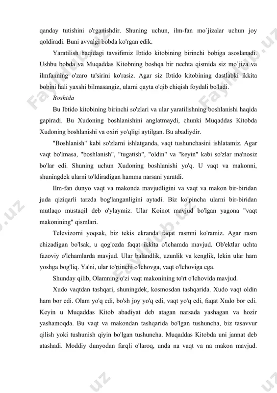 b atashadi. moddiy dunyodan farqli o'laroq, unda na vaqt va na makon mavjud. xudo bu ruhiy dunyoda yolg'iz bo'lsa-da, u yolg'iz emas edi. u har doim uchta shaxsda mavjud edi: ota, o'g'il va muqaddas ruh. faqatgina unga ma'lum bo'lgan sabablarga ko'ra xudo yolg'iz qolishni xohlamadi. avvalo u farishtalarni va boshqa ruhiy mavjudotlarni yaratdi. ular ma'naviy sohada yashadilar (va hozir ham yashaydilar). shuningdek, u mag'rurlanib, xudoga qarshi chiqqan farishtalarni yaratdi. ular xudodan chetlashtirilib, shaytonga aylanishdi. muqaddas kitobda ruhlar dunyosi haqida aytilgan, ammo hali ko'p narsa aytilmagan. keyin, uning irodasi bilan, xudo moddiy dunyoni yaratishga qaror qildi. ayni paytda vaqt va makon, materiya va energiya, shuningdek ular bo'ysunadigan qonunlar paydo bo'ldi. biz allaqachon angladikki, ilm bizga koinot qanday paydo bo'lganligi haqida hech narsa demaydi. ilm faqat fan qonunlariga bo'ysunadigan narsani tushuntirishi mumkin. shuning uchun fan qonunlarning kelib chiqishini tushuntirib berolmaydi. biz ilm-fan qonunlarini xudo tomonidan yaratilganligini tan olishimiz yoki ularning mohiyatini tushuntirish …