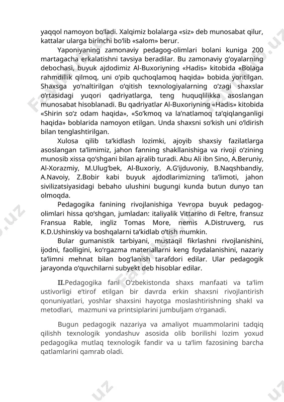 ning mentaliteti insonga muhabbat va hurmat ko‘rsatish, unga yordamlashish xislatlari asosida yuzaga chiqdi. eng avvalo, yoshlarimizga nisbatan muhabbat yaqqol namoyon bo‘ladi. xalqimiz bolalarga «siz» deb munosabat qilur, kattalar ularga birinchi bo‘lib «salom» berur. yaponiyaning zamonaviy pedagog-olimlari bolani kuniga 200 martagacha erkalatishni tavsiya beradilar. bu zamonaviy g‘oyalarning debochasi, buyuk ajdodimiz al-buxoriyning «hadis» kitobida «bolaga rahmdillik qilmoq, uni o‘pib quchoqlamoq haqida» bobida yoritilgan. shaxsga yo‘naltirilgan o‘qitish texnologiyalarning o‘zagi shaxslar o‘rtasidagi yuqori qadriyatlarga, teng huquqlilikka asoslangan munosabat hisoblanadi. bu qadriyatlar al-buxoriyning «hadis» kitobida «shirin so‘z odam haqida», «so‘kmoq va la’natlamoq ta’qiqlanganligi haqida» boblarida namoyon etilgan. unda shaxsni so‘kish uni o‘ldirish bilan tenglashtirilgan. xulosa qilib ta’kidlash lozimki, ajoyib shaxsiy fazilatlarga asoslangan ta’limimiz, jahon fanning shakllanishiga va rivoji o‘zining munosib xissa qo‘shgani bilan ajralib turadi. abu ali ibn sino, a.beruniy, al-xorazmiy, m.ulug‘bek, al-buxoriy, a.g‘ijduvoniy, b.naqshbandiy, a.navoiy, z.bobir kabi buyuk ajdodlarimizning ta’limoti, jahon sivilizatsiyasidagi bebaho ulushini bugungi kunda butun dunyo tan olmoqda. pedagogika fanining rivojlanishiga yevropa …
