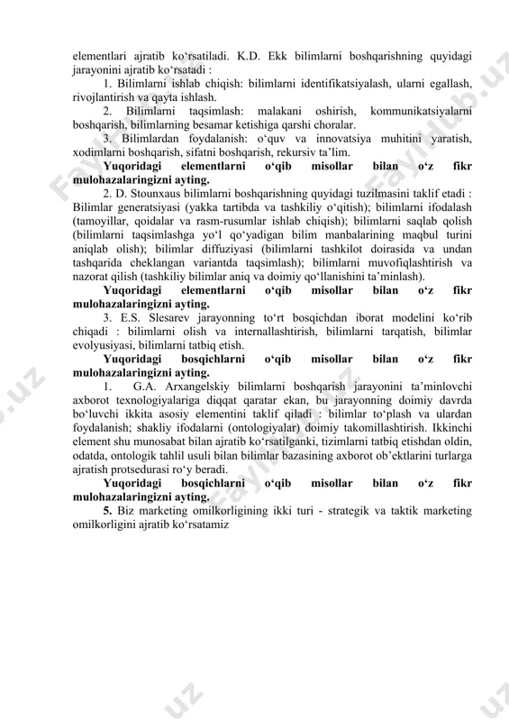 tish, xodimlarni boshqarish, sifatni boshqarish, rekursiv ta’lim. yuqoridagi elementlarni o‘qib misollar bilan o‘z fikr mulohazalaringizni ayting. 2. d. stounxaus bilimlarni boshqarishning quyidagi tuzilmasini taklif etadi : bilimlar generatsiyasi (yakka tartibda va tashkiliy o‘qitish); bilimlarni ifodalash (tamoyillar, qoidalar va rasm-rusumlar ishlab chiqish); bilimlarni saqlab qolish (bilimlarni taqsimlashga yo‘l qo‘yadigan bilim manbalarining maqbul turini aniqlab olish); bilimlar diffuziyasi (bilimlarni tashkilot doirasida va undan tashqarida cheklangan variantda taqsimlash); bilimlarni muvofiqlashtirish va nazorat qilish (tashkiliy bilimlar aniq va doimiy qo‘llanishini ta’minlash). yuqoridagi elementlarni o‘qib misollar bilan o‘z fikr mulohazalaringizni ayting. 3. e.s. slesarev jarayonning to‘rt bosqichdan iborat modelini ko‘rib chiqadi : bilimlarni olish va internallashtirish, bilimlarni tarqatish, bilimlar evolyusiyasi, bilimlarni tatbiq etish. yuqoridagi bosqichlarni o‘qib misollar bilan o‘z fikr mulohazalaringizni ayting. 1. g.a. arxangelskiy bilimlarni boshqarish jarayonini ta’minlovchi axborot texnologiyalariga diqqat qaratar ekan, bu jarayonning doimiy davrda bo‘luvchi ikkita asosiy elementini taklif qiladi : bilimlar to‘plash va ulardan foydalanish; shakliy ifodalarni (ontologiyalar) doimiy takomillashtirish. …