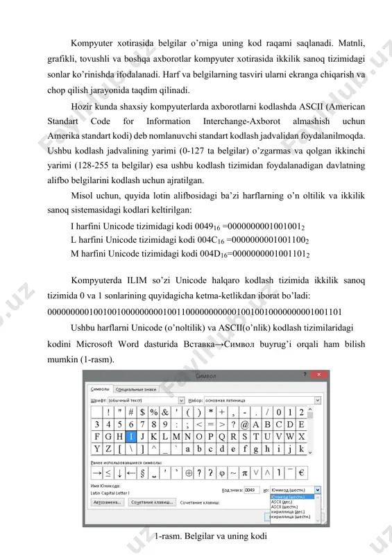 lash deyiladi. kompyuter xotirasida belgilar o’rniga uning kod raqami saqlanadi. matnli, grafikli, tovushli va boshqa axborotlar kompyuter xotirasida ikkilik sanoq tizimidagi sonlar ko’rinishda ifodalanadi. harf va belgilarning tasviri ularni ekranga chiqarish va chop qilish jarayonida taqdim qilinadi. hozir kunda shaxsiy kompyuterlarda axborotlarni kodlashda ascii (american standart code for information interchange-axborot almashish uchun amerika standart kodi) deb nomlanuvchi standart kodlash jadvalidan foydalanilmoqda. ushbu kodlash jadvalining yarimi (0-127 ta belgilar) o’zgarmas va qolgan ikkinchi yarimi (128-255 ta belgilar) esa ushbu kodlash tizimidan foydalanadigan davlatning alifbo belgilarini kodlash uchun ajratilgan. misol uchun, quyida lotin alifbosidagi ba’zi harflarning o’n oltilik va ikkilik sanoq sistemasidagi kodlari keltirilgan: i harfini unicode tizimidagi kodi 004916 =00000000010010012 l harfini unicode tizimidagi kodi 004c16 =00000000010011002 m harfini unicode tizimidagi kodi 004d16=00000000010011012 kompyuterda ilim so’zi unicode halqaro kodlash tizimida ikkilik sanoq tizimida 0 va 1 sonlarining quyidagicha ketma-ketlikdan iborat bo’ladi: 0000000001001001000000000100110000000000010010010000000001001101 ushbu harflarni unicode (o’noltilik) va ascii(o’nlik) kodlash tizimilaridagi kodini …