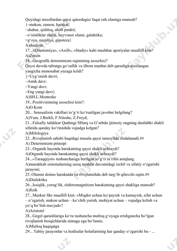 , qishloq, aholi punkti; ~o‘simliklar olami, hayvonot olami, galaktika; =g‘oya, nazariya, gipoteza} a)dualizm 17...«dixotomiya», «axill», «stadiy» kabi mashhur aporiyalar muallifi kim? a)zenon 18...geografik determinizm oqimining asoschisi? qaysi davrda tabiatga go‘zallik va ilhom manbai deb qarashga asoslangan yangicha munosabat yuzaga keldi? {=uyg‘onish davri; ~antik davr; ~yangi davr; ~eng yangi davr} a)sh.l.monteske 19...pozitivizmning asoschisi kim?: a)o.kont 20... sensualizm vakillari tо‘g‘ri kо‘rsatilgan javobni belgilang? a)yum, j.berkli, f.nitsshe, z.freyd; 21...falsafiy tafakkur qadimgi sharq va g‘arbda ijtimoiy ongning dastlabki shakli sifatida qanday ko‘rinishda vujudga kelgan? a)mifologiya 22...rivojlanish sababi haqidagi masala qaysi tamoyilda ifodalanadi.## a) determinizm prinsipi 23...organik hayotda harakatning qaysi shakli uchraydi? a)organik hayotda harakatning qaysi shakli uchraydi? 24...«taraqqiyot» tushunchasiga berilgan to‘g‘ri ta’rifni aniqlang. a)murakkab sistemalarning uzoq muddat davomidagi izchil va sifatiy o‘zgarishi jarayoni; 25..olamni doimo harakatda va rivojlanishda deb targ‘ib qiluvchi oqim.## a)dialektika 26...issiqlik, yorug‘lik, elektromagnitizm harakatning qaysi shakliga mansub? a)fizik 27...mazkur fikr muallifi kim: «miqdor uchun kо‘payish va kamayish, sifat uchun – о‘zgarish, …