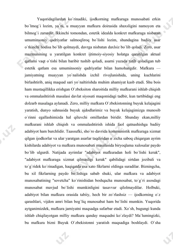 ni egallashimizda hal qiluvchi omillardan biridir. shunday ekan,milliy mafkurani ishlab chiqish va ommalashtirish ishida faol qatnashishga badiiy adabiyot ham burchlidir. taassufki, sho`ro davrida kommunistik mafkuraga xizmat qilgan ijodkorlar va ular yaratgan asarlar taqdiridan o`zicha saboq chiqargan ayrim kishilarda adabiyot va mafkura munosabati masalasida biryoqlama xulosalar paydo bo`lib ulgurdi. natijada ayrimlar "adabiyot mafkuradan holi bo`lishi kerak", "adabiyot mafkuraga xizmat qilmasligi kerak" qabilidagi sirtdan jozibali va to`g`ridek ko`rinadigan, haqiqatda esa xato fikrlarni oldinga suradilar. bizningcha, bu xil fikrlarning paydo bo`lishiga sabab shuki, ular mafkura va adabiyot munosabatining "sovetcha" ko`rinishidan boshqacha munosabat, to`g`ri asosdagi munosabat mavjud bo`lishi mumkinligini tasavvur qilolmaydilar. holbuki, adabiyot bilan mafkura orasida tabiiy, hech bir zo`rlashsiz — ijodkorning o`z qarashlari, vijdon amri bilan bog`liq munosabat ham bo`lishi mumkin. yuqorida aytganimizdek, mafkura jamiyatni maqsadga safarbar etadi. xo`sh, bugungi kunda ishlab chiqilayotgan milliy mafkura qanday maqsadni ko`zlaydi? ma`lumingizki, bu mafkura bizni buyuk o`zbekistonni yaratish maqsadiga boshlaydi. o`sha qurilajak buyuk kelajakda insonning erkin, …