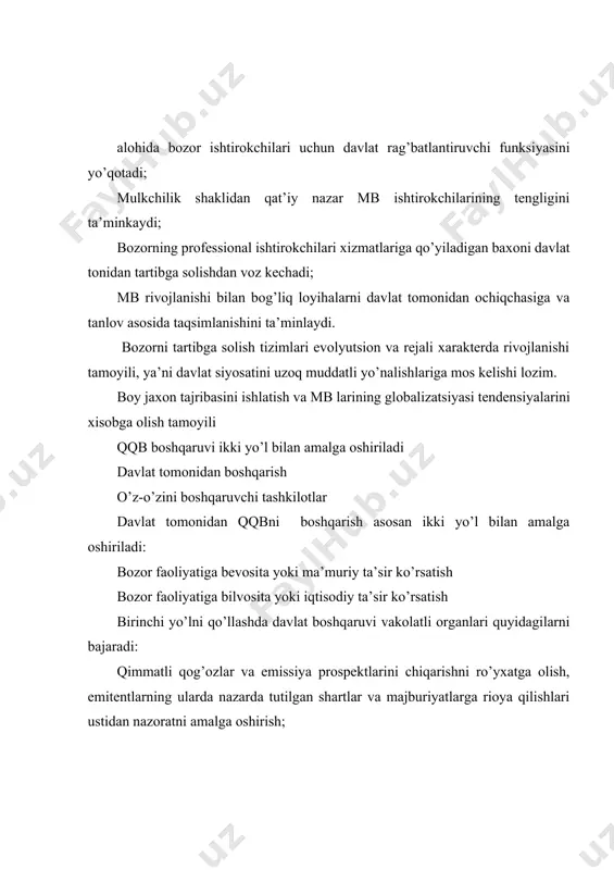 qog’ozlarini chiqarish; tashqi iqtisodiy faoliyatdagi holatni inobatga olish. jaxon tajribasi shuni ko’rsatadiki, mb va qqb ni davlat tomonidan samarali boshqarish ikkita o’zaro bir-birini to’ldiruvchi bo’limlardan tashkil topgan: qonun chiqaruvchi nazorat qiluvchi mb va qqbning qonun chiqaruvchi organlari funksiyalari odatda quyidagilar bo’lib xisoblanadi: qonun chiqaruvchi aktlarni tayyorlash bo’yicha ishlarni muvofiqlashtirish; asosiy qonunchilikni to’ldiradigan mb ning qonun osti aktlarining loyihalarini ishlab chiqarish; o’z vakolatlari doirasida qonun yaratilishi bilan bog’liq turli xuquqlarni amalga oshirish; davlat organlarining ishtiroklari bilan bog’liq qqb larini shakllanishi dasturiga tayyorgarlik ko’rish; mb va qqb ning faoliyatini ta’minlovchi qonunlar chiqarishni yo’lga qo’yish. mb va qqb ni nazorat qiluvchi organlarining funksiyasi doirasiga odatda quyidagilar kiradi: yuridik shaxshlar tomonidan chiqariladigan moliyaviy instrumettlarning ma’lumotlarini qat’iy nazorat qilish; mb (qqb) professional ishtirokchilarining amaldagi qonunchilikka rioya qilinishini muntazam nazorat qilish; gayriqonuniy xarakatlarni buzgan ishtirokchilar uchun nazorat xuquqlari (jumladan jarima solish jinoiy ish qo’zg’atish) ni qonun tomonidan amalga oshirish; maxsus o’zini-o’zi tartibga soluvchi tashkilotlarga lisenziya berish …