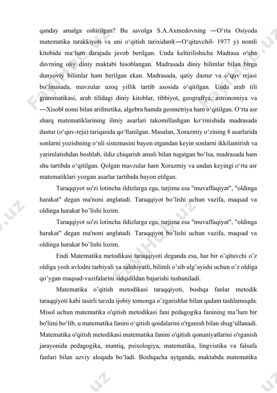 gan ma'noni anglatadi. taraqqiyot bo’lishi uchun vazifa, maqsad va oldinga harakat bo’lishi lozim. endi matematika metodikasi taraqqiyoti deganda esa, har bir o’qituvchi o’z oldiga yosh avlodni tarbiyali va salohiyatli, bilimli o’sib ulg’ayishi uchun o’z oldiga qo’ygan maqsad-vazifalarini sidqidildan bajarishi tushuniladi. matematika o’qitish metodikasi taraqqiyoti, boshqa fanlar metodik taraqqiyoti kabi tasirli tarzda ijobiy tomonga o’zgarishlar bilan qadam tashlamoqda. misol uchun matematika o'qitish metodikasi fani pedagogika fanining ma’lum bir bo'limi bo‘lib, u matematika fanini o‘qitish qoidalarini o'rganish bilan shug‘ullanadi. matematika o'qitish metodikasi matematika fanini o'qitish qonuniyatlarini o'rganish jarayonida pedagogika, mantiq, psixologiya, matematika, lingvistika va falsafa fanlari bilan uzviy aloqada bo‘ladi. boshqacha aytganda, maktabda matematika o'qitish muammolari mantiq, psixologiya, pedagogika, matematika va falsafa fanlari bilan uzviy bog‘liqlikda hal qilinadi. matematika o‘qitish metodikasining metodologik asosi bilish nazariyasiga asoslangandir. matematika metodikasi fani matematik ta’limning maqsadi, mazmuni, formasi, uslubi va uning vositalarini dars jarayoniga tatbiqiy qonuniyatlarini o‘rganib keladi. matematika fani fizika, chizmachilik, kimyo va astronomiya fanlari …