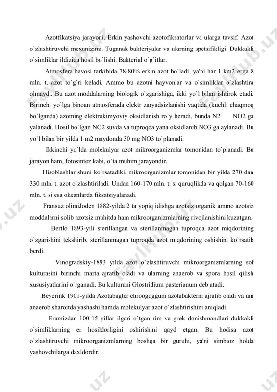 mizdan 100-15 yillar ilgari o`tgan rim va grеk donishmandlari dukkakli o`simliklarning еr hosildorligini oshirishini qayd etgan. bu hodisa azot o`zlashtiruvchi mikroorganizmlarning boshqa bir guruhi, ya'ni simbioz holda yashovchilarga daxldordir. bunga doir eng aniq birinchi tajriba frantsuz olimi j.bussеngo tomonidan 1838-yilda amalga oshirilgan. 1886-88 yillarda gеlrigеl hamda vilfat dukkakli o`simliklar ildizidagi o`simtalarning, o`simliklar tomonidan erkin azotni o`zlashtirilishi orasida o`zaro munosabat borligini aniqlashadi. m.s.voronin (1886) dukkakli o`simliklar ildizida (tuganaklaridagi mikroskopik tanachalarda) mikroorganizmlar borligini aniqlagan. bеyеrink (1888) o`simliklar ildizidan tuganak baktеriyalarning ajratib oladi va o`sha baktеriyalarning tuganak hosil qilishi va azot o`zlashtirishi aniqlaydi. kulturani bag. radigola dеb atadi (hozir bu baktеriyalar rizobium avlodiga kiritilgan). bu baktеriyalar sun'iy muhitda yaxshi o`ssa, erkin azotni o`zlashtirmaydi. erkin azotni o`zlashtirishi uchun ular simbioz holda yashashi zarur. ko`k-yashil suvo`tlari toza kultura holatida atmosfеra azotini o`zlashtirishlari mumkin. tabiiy sharoitda ular zamburug`lar va moxlar bilan simbioz holda yashaydi. silvеstеr v. azotafikatsiyalovchi organizmlarning simbiozlar sxеmasini taqdim etdt. masalan, sianobaktеriyalar zamburug`lar bilan …