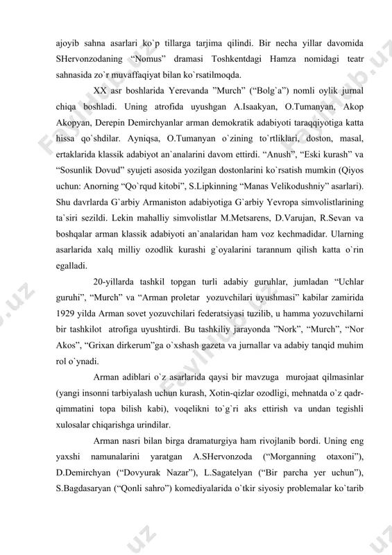 hi tanqidiy realizm bo`lib qoldi. nosi rva dramaturg shervonzoda “xaos”, “vardan argumyan” kabi qissa va romanlarida savdogarlar, sanoatchi boylar, amaldorlar, ruhoniylar, ishchilar obrazlarini yaratdi. uning arman xalqi hayoti tarixi haqqoniy yoritilgan ajoyib sahna asarlari ko`p tillarga tarjima qilindi. bir necha yillar davomida shervonzodaning “nomus” dramasi toshkentdagi hamza nomidagi teatr sahnasida zo`r muvaffaqiyat bilan ko`rsatilmoqda. xx asr boshlarida yerevanda ”murch” (“bolg`a”) nomli oylik jurnal chiqa boshladi. uning atrofida uyushgan a.isaakyan, o.tumanyan, akop akopyan, derepin demirchyanlar arman demokratik adabiyoti taraqqiyotiga katta hissa qo`shdilar. ayniqsa, o.tumanyan o`zining to`rtliklari, doston, masal, ertaklarida klassik adabiyot an`analarini davom ettirdi. “anush”, “eski kurash” va “sosunlik dovud” syujeti asosida yozilgan dostonlarini ko`rsatish mumkin (qiyos uchun: anorning “qo`rqud kitobi”, s.lipkinning “manas velikodushniy” asarlari). shu davrlarda g`arbiy armaniston adabiyotiga g`arbiy yevropa simvolistlarining ta`siri sezildi. lekin mahalliy simvolistlar m.metsarens, d.varujan, r.sevan va boshqalar arman klassik adabiyoti an`analaridan ham voz kechmadidar. ularning asarlarida xalq milliy ozodlik kurashi g`oyalarini tarannum qilish katta o`rin …