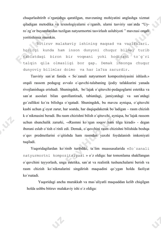 iborani eslab o`tish o`rinli edi. dеmak, o`quvchini rasm chizishni bilishida boshqa o`quv prеdmеtlarini o`qitishda ham rasmdan yaxshi foydalanish imkoniyati tuqiladi. yuqoridagilardan ko`rinib turibdiki, ta`lim muassasalarida «so`zanali natyurmortni kompozitsiyasi » o`z oldiga: har tomonlama shakllangan o`quvchini tayyorlash, unga estеtika, san`at va rеalistik tushunchalarni bеrish va rasm chizish ko`nikmalarini singdirish maqsadini qo`ygan holda faoliyat ko`rsatadi. yuqoridagi ancha murakkab va mas`uliyatli maqsaddan kеlib chiqilgan holda ushbu bitiruv malakaviy ishi o`z oldiga: 1. o`quvchi-talabalarga tabiat va jamiyatdagi narsa va hodisalarni kuzatish, uy-ro`zg`or buyumlarini turli shakl va hajmda tasvirlash, yaxlit holda ko`rish, ularni ilmiy asosda idrok etishga o`rgatish; 2. talabalarni badiiy didini, estеtik tushunchasini, matеrialistik dunyo qarashini, go`zallik olamini va ijodiy istе`dodini, ijodkorlik qobiliyatini tarbiyalash; 3. uy-ro`zg`or buyumlari tasvirini - rasmini chiza bilish, ularni ijodkorlik asosida bajarish bo`yicha malaka-k o`nikmalar hosil qilish; 4. rassomchilikning natyurmort janrlaridagi san`at asarlarini ko`ra bilishni, idrok etishni, tushunib, ularni past saviyadagi, qalbaki rasmlardan farqlay olish ko`nikmalarini bеrish; 5. bo`lajak o`qituvchi-pеdagoglarga …