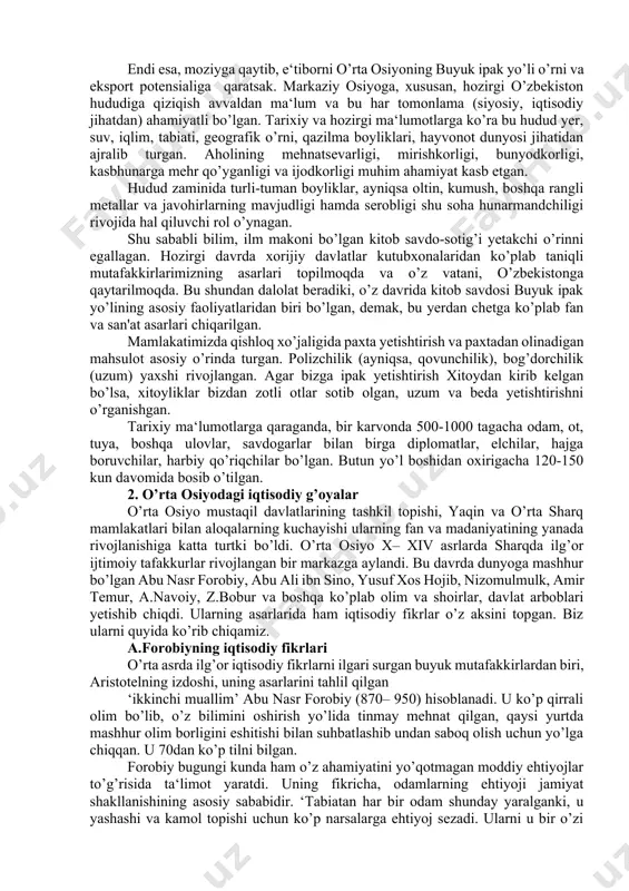 i xitoydan ipak, xitoyga esa har xil gazlamalar, gilamlar va oyna, metall, zeb-ziynat buyumlari, qimmatbaho tosh va dorivorlar keltirilgan. xv-xvi asrlardan bu yo’lning ahamiyati ancha pasaydi, ammo markaziy osiyo respublikalarining siyosiy mustaqillikka erishuvi tufayli, bu yo’lni yanada jonlantirishga katta ehtiyoj tug’ildi. xitoy, qirg’iziston, o’zbekiston, turkmaniston, kaspiy dengizi orqali ozarbayjon, qora dengiz orqali yevropa (parij, rotterdam)ga yetkazuvchi yo’l loyihasi ishlab chiqildi va amalga oshirilmoqda. endi esa, moziyga qaytib, e‘tiborni o’rta osiyoning buyuk ipak yo’li o’rni va eksport potensialiga qaratsak. markaziy osiyoga, xususan, hozirgi o’zbekiston hududiga qiziqish avvaldan ma‘lum va bu har tomonlama (siyosiy, iqtisodiy jihatdan) ahamiyatli bo’lgan. tarixiy va hozirgi ma‘lumotlarga ko’ra bu hudud yer, suv, iqlim, tabiati, geografik o’rni, qazilma boyliklari, hayvonot dunyosi jihatidan ajralib turgan. aholining mehnatsevarligi, mirishkorligi, bunyodkorligi, kasbhunarga mehr qo’yganligi va ijodkorligi muhim ahamiyat kasb etgan. hudud zaminida turli-tuman boyliklar, ayniqsa oltin, kumush, boshqa rangli metallar va javohirlarning mavjudligi hamda serobligi shu soha hunarmandchiligi rivojida hal qiluvchi …