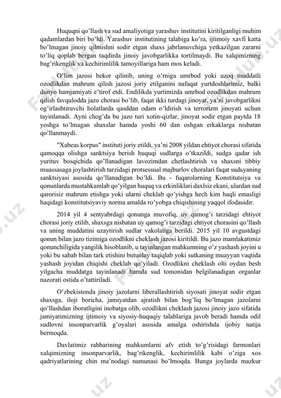 brlanuvchilarni emas, balki jinoyatlarni ular sodir etgan qilmishlar xususiyati va ogʼirlik darajasiga koʼra farqlaydi sud-huquq tizimini isloh qilishning muhim vazifalaridan biri jinoyat, jinoyat-prosessual qonun hujjatlari, jinoiy jazo tizimini izchillik bilan bosqichma-bosqich liberallashtirish hisoblanadi. huquqni qoʼllash va sud amaliyotiga yarashuv institutini kiritilganligi muhim qadamlardan biri boʼldi. yarashuv institutining talabiga koʼra, ijtimoiy xavfi katta boʼlmagan jinoiy qilmishni sodir etgan shaxs jabrlanuvchiga yetkazilgan zararni toʼliq qoplab bergan taqdirda jinoiy javobgarlikka tortilmaydi. bu xalqimizning bagʼrikenglik va kechirimlilik tamoyillariga ham mos keladi. oʼlim jazosi bekor qilinib, uning oʼrniga umrbod yoki uzoq muddatli ozodlikdan mahrum qilish jazosi joriy etilganini nafaqat yurtdoshlarimiz, balki dunyo hamjamiyati eʼtirof etdi. endilikda yurtimizda umrbod ozodlikdan mahrum qilish favqulodda jazo chorasi boʼlib, faqat ikki turdagi jinoyat, yaʼni javobgarlikni ogʼirlashtiruvchi holatlarda qasddan odam oʼldirish va terrorizm jinoyati uchun tayinlanadi. аyni chogʼda bu jazo turi xotin-qizlar, jinoyat sodir etgan paytda 18 yoshga toʼlmagan shaxslar hamda yoshi 60 dan oshgan erkaklarga nisbatan qoʼllanmaydi. "xabeas korpus" …