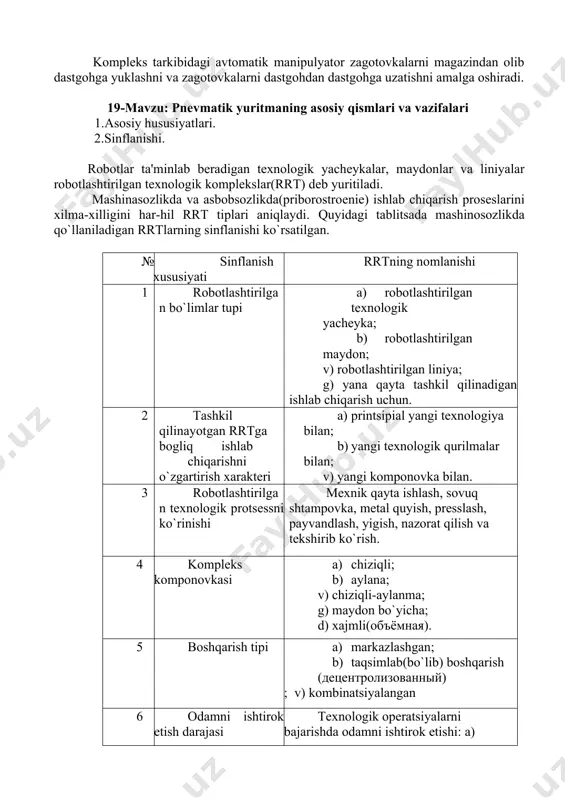 an ta’minlashi kerak. ushbu asosiy talablar 16k20t modelidagi dastgohning mexanik sistemasini va elektroavto-matikasini modernizatsiya qilishda bajarilgan. bundan tashqari asosiy va oraliqli magazinlar elektroqurilmasini o’z ichiga oluvchi elektroavtomatikaning moslashuvchan sistemasi, shuningdek, rtk xavfsizligi ta’minoti sistemasi ishlab chiqilgan. rtkning butun elektroavtomatikasi boshqaruvini robotning raqamli dasturiy boshqaruv sis-temasi amalga oshiradi. ushbu sistema dastgohlarga guruhiy xizmat ko’rsatishda boshqaruvni ko’r-satuvchi markaziy sistema hisoblanadi. kompleks ishlashining uch xil variant ko’rib chiqilgan: · detallarga turli operatsiyalarni bajarish uchun qo’yilgan dastgohlarda ketmaketlikda ishlov berish; · bir xil nomdagi detallarga aynan bir operatsiyani bajarish uchun qo’yilgan dastgohlarda parallel ravishda ishlov berish; · ikki xil nomdagi detallarga mos operatsiyalarni bajarish uchun qo’yilgan dastgohlarda parallel ravishda ishlov berish. kompleks tarkibidagi avtomatik manipulyator zagotovkalarni magazindan olib dastgohga yuklashni va zagotovkalarni dastgohdan dastgohga uzatishni amalga oshiradi. 19-mavzu: pnevmatik yuritmaning asosiy qismlari va vazifalari 1.asоsiy hususiyatlari. 2.sinflanishi. robotlar ta'minlab bеradigan tеxnologik yachеykalar, maydonlar va liniyalar robotlashtirilgan tеxnologik komplеkslar(rrt) dеb yuritiladi. mashinasozlikda va asbobsozlikda(priborostroеniе) ishlab …