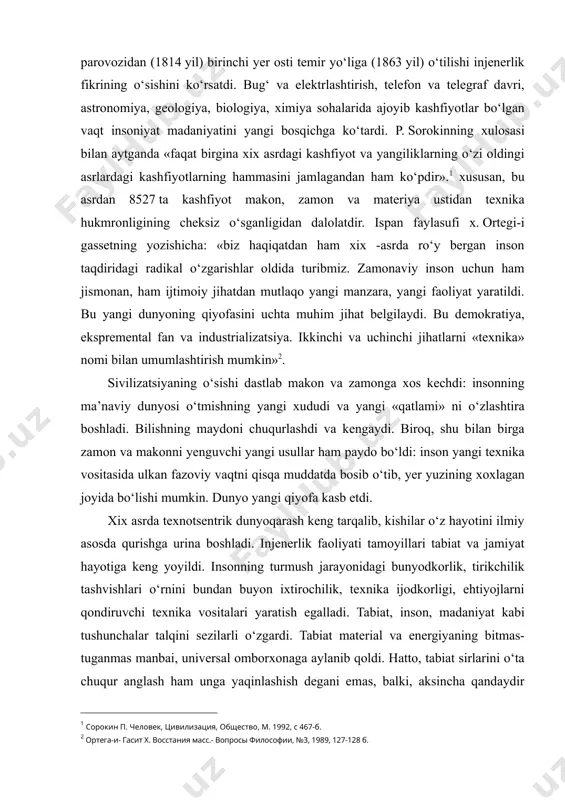 ni o‘zlashtira boshladi. bilishning maydoni chuqurlashdi va kengaydi. biroq, shu bilan birga zamon va makonni yenguvchi yangi usullar ham paydo bo‘ldi: inson yangi texnika vositasida ulkan fazoviy vaqtni qisqa muddatda bosib o‘tib, yer yuzining xoxlagan joyida bo‘lishi mumkin. dunyo yangi qiyofa kasb etdi. xix asrda texnotsentrik dunyoqarash keng tarqalib, kishilar o‘z hayotini ilmiy asosda qurishga urina boshladi. injenerlik faoliyati tamoyillari tabiat va jamiyat hayotiga keng yoyildi. insonning turmush jarayonidagi bunyodkorlik, tirikchilik tashvishlari o‘rnini bundan buyon ixtirochilik, texnika ijodkorligi, ehtiyojlarni qondiruvchi texnika vositalari yaratish egalladi. tabiat, inson, madaniyat kabi tushunchalar talqini sezilarli o‘zgardi. tabiat material va energiyaning bitmas-tuganmas manbai, universal omborxonaga aylanib qoldi. hatto, tabiat sirlarini o‘ta chuqur anglash ham unga yaqinlashish degani emas, balki, aksincha qandaydir uzoq begonalikni, faqat texnik yondoshuvni bildiradi. insonning o‘z tabiati sirlarini anglashga urinishi shunchalik qarama-qarshi natijalarga olib keladi. xix asr insonga «koinot sardori», «barcha narsalardan yuqori» yorlig‘ini berdi. inson ko‘proq «mexanik agregat», «fizik-kimiyoviy unsurlar majmui», …
