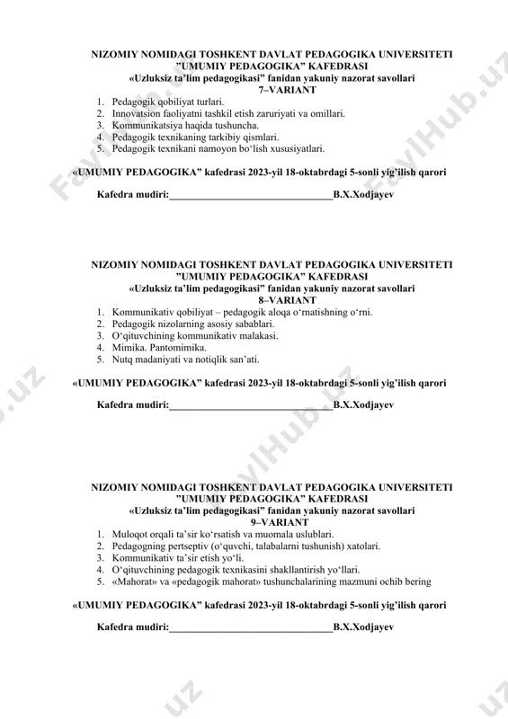 eti ”umumiy pedagogika” kafedrasi «uzluksiz ta’lim pedagogikasi” fanidan yakuniy nazorat savollari 8–variant 1. kommunikativ qobiliyat – pedagogik aloqa o‘rnatishning o‘rni. 2. pedagogik nizolarning asosiy sabablari. 3. o‘qituvchining kommunikativ malakasi. 4. mimika. pantomimika. 5. nutq madaniyati va notiqlik san’ati. «umumiy pedagogika” kafedrasi 2023-yil 18-oktabrdagi 5-sonli yig’ilish qarori kafedra mudiri:________________________________b.х.xodjayev nizomiy nomidagi toshkent davlat pedagogika universiteti ”umumiy pedagogika” kafedrasi «uzluksiz ta’lim pedagogikasi” fanidan yakuniy nazorat savollari 9–variant 1. muloqot orqali ta’sir ko‘rsatish va muomala uslublari. 2. pedagogning pertseptiv (o‘quvchi, talabalarni tushunish) xatolari. 3. kommunikativ ta’sir etish yo‘li. 4. o‘qituvchining pedagogik texnikasini shakllantirish yo‘llari. 5. «mahorat» va «pedagogik mahorat» tushunchalarining mazmuni ochib bering «umumiy pedagogika” kafedrasi 2023-yil 18-oktabrdagi 5-sonli yig’ilish qarori kafedra mudiri:________________________________b.х.xodjayev nizomiy nomidagi toshkent davlat pedagogika universiteti ”umumiy pedagogika” kafedrasi «uzluksiz ta’lim pedagogikasi” fanidan yakuniy nazorat savollari 10–variant 1. pedagogik takt – o‘qituvchi kasbiy mahoratining asosi. 2. pedagogning o‘quvchi-talabalar bilan ish yoki shaxsiy ish yuzasidan bo‘ladigan kelishmovchiliklarni va ularni bartaraf etishning …