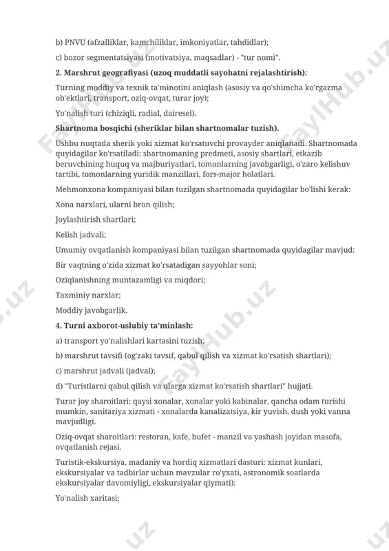 asosiy va qo'shimcha ko'rgazma ob'ektlari, transport, oziq-ovqat, turar joy); yo'nalish turi (chiziqli, radial, dairesel). shartnoma bosqichi (sheriklar bilan shartnomalar tuzish). ushbu nuqtada sherik yoki xizmat ko'rsatuvchi provayder aniqlanadi. shartnomada quyidagilar ko'rsatiladi: shartnomaning predmeti, asosiy shartlari, etkazib beruvchining huquq va majburiyatlari, tomonlarning javobgarligi, o'zaro kelishuv tartibi, tomonlarning yuridik manzillari, fors-major holatlari. mehmonxona kompaniyasi bilan tuzilgan shartnomada quyidagilar bo'lishi kerak: xona narxlari, ularni bron qilish; joylashtirish shartlari; kelish jadvali; umumiy ovqatlanish kompaniyasi bilan tuzilgan shartnomada quyidagilar mavjud: bir vaqtning o'zida xizmat ko'rsatadigan sayyohlar soni; oziqlanishning muntazamligi va miqdori; taxminiy narxlar; moddiy javobgarlik. 4. turni axborot-uslubiy ta'minlash: a) transport yo'nalishlari kartasini tuzish; b) marshrut tavsifi (og'zaki tavsif, qabul qilish va xizmat ko'rsatish shartlari); c) marshrut jadvali (jadval); d) "turistlarni qabul qilish va ularga xizmat ko'rsatish shartlari" hujjati. turar joy sharoitlari: qaysi xonalar, xonalar yoki kabinalar, qancha odam turishi mumkin, sanitariya xizmati - xonalarda kanalizatsiya, kir yuvish, dush yoki vanna mavjudligi. oziq-ovqat sharoitlari: restoran, …