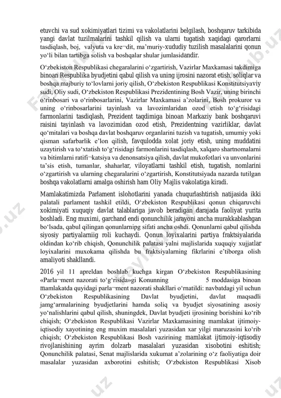 siya va qonunlarga binoan o‘zbekiston respublikasi oliy majlisining mutlaq vakolatlari qonun chiqaruvchi xokimiyat faoliyatining mustaqil va demokratik tamoyillar asosida kechishini ta’minlay oladigan darajada belgilandi: konstitutsiya va qonunlar qabul qilish, ularga o‘zgartirish va qo‘shimchalar kiritish, o‘zbekiston respublikasi ichki va tashqi siyosatining asosiy yo‘nalishlarini ishlab chiqish, davlatning strategik dasturlarini qabul qilish, qonun chiqaruvchi, ijro etuvchi va sud xokimiyatlari tizimi va vakolatlarini belgilash, boshqaruv tarkibida yangi davlat tuzilmalarini tashkil qilish va ularni tugatish xaqidagi qarorlarni tasdiqlash, boj, valyuta va kre¬dit, ma’muriy-xududiy tuzilish masalalarini qonun yo‘li bilan tartibga solish va boshqalar shular jumlasidandir. o‘zbekiston respublikasi chegaralarini o‘zgartirish, vazirlar maxkamasi takdimiga binoan respublika byudjetini qabul qilish va uning ijrosini nazorat etish, soliqlar va boshqa majburiy to‘lovlarni joriy qilish, o‘zbekiston respublikasi konstitutsiyaviy sudi, oliy sudi, o‘zbekiston respublikasi prezidentining bosh vazir, uning birinchi o‘rinbosari va o‘rinbosarlarini, vazirlar maxkamasi a’zolarini, bosh prokuror va uning o‘rinbosarlarini tayinlash va lavozimlaridan ozod etish to‘g‘risidagi farmonlarini tasdiqlash, prezident taqdimiga binoan markaziy bank …