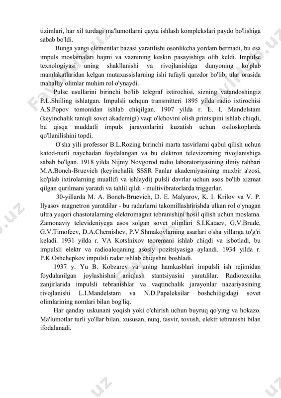 xatini davom ettirish mumkin. bularga masofadan boshqarish (telekontrol), elektr va elektr bo'lmagan miqdorlarni o'lchash, maxfiy va shovqinga qarshi immunitet bilan kodlangan radioaloqa, sanoat avtomatizatsiyasi va boshqalar kiradi. so'nggi o'n yilliklarda impuls texnologiyasi yangi jadal rivojlanayotgan yo'nalish bilan boyidi - raqamli texnologiyalar elektron raqamli kompyuterlarning, raqamli boshqaruv garovlari, robotlar va boshqalarning asosi hisoblanadi. bu aloqa vositalarini, radiolokatsion radiolokatsiyani yangi sifat darajasiga ko'tardi, korxonalar va butun xalq xo'jaligi tarmoqlari uchun avtomatlashtirilgan boshqaruv tizimlari, har xil turdagi ma'lumotlarni qayta ishlash komplekslari paydo bo'lishiga sabab bo'ldi. bunga yangi elementlar bazasi yaratilishi osonlikcha yordam bermadi, bu esa impuls moslamalari hajmi va vaznining keskin pasayishiga olib keldi. impulse texnologiyasi uning shakllanishi va rivojlanishiga dunyoning ko'plab mamlakatlaridan kelgan mutaxassislarning ishi tufayli qarzdor bo'lib, ular orasida mahalliy olimlar muhim rol o'ynaydi. pulse usullarini birinchi bo'lib telegraf ixtirochisi, sizning vatandoshingiz p.l.shilling ishlatgan. impulsli uchqun transmitteri 1895 yilda radio ixtirochisi a.s.popov tomonidan ishlab chiqilgan. 1907 yilda r. l. i. mandelstam …