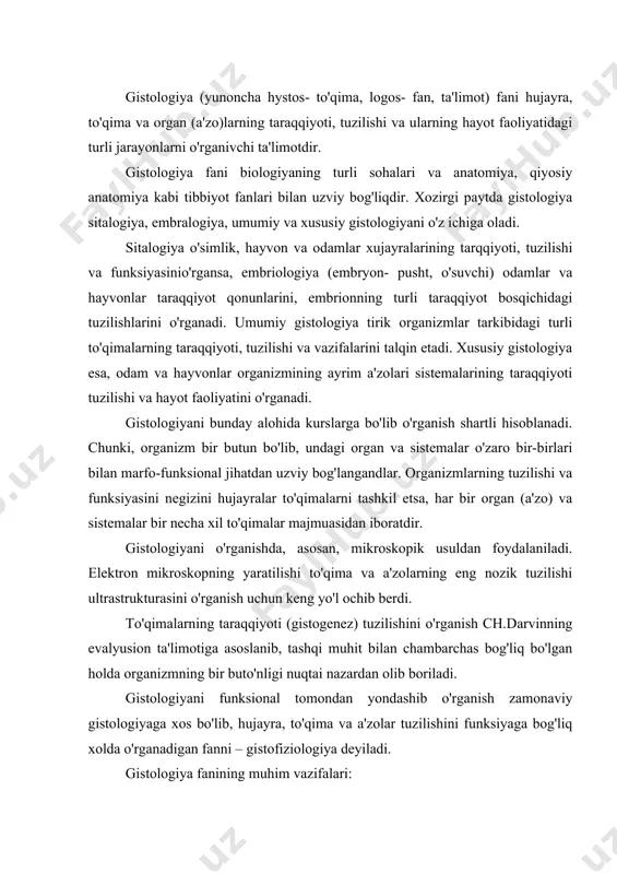 r buto'nligi nuqtai nazardan olib boriladi. gistologiyani funksional tomondan yondashib o'rganish zamonaviy gistologiyaga xos bo'lib, hujayra, to'qima va a'zolar tuzilishini funksiyaga bog'liq xolda o'rganadigan fanni – gistofiziologiya deyiladi. gistologiya fanining muhim vazifalari: 1. odamlar va havonlar hujayra, to'qima va a'zolarining taraqqiyoti, differensiallashuvining umumiy qonuniyatlarini; 2. bir butun organizm tuzilmalarining hayot faoliyatini boshqaruvchi nerv va endokrin sistemalarni; 3. hujayra va a'zolarning tiklanishi va bu murakkab jarayonning boshqarilishini; 4. odam va hayvonlar a'zolari tuzilmalarining yoshga qarab o'zgarishi va har-xil holatlarga moslashuvini; 5. turli biologik, fizik va ximiyaviy omillarning hujayra, to'qima va a'zolarga ta'sirini o'rganish kabi keng miqiyosdagikuzatishlarni o'z ichiga oladi. hujayralardagi murakkab fizik, ximik jarayonlarining o'rganilishi gistologiyaning ximiya va fizika fanlari bilan bevosita bog'liq ekanini ko'rsatadi. shunday qilib, gistologiya, sitalogiya vva embriologiya odam organizmining hayot faoliyatining marfo-funksionial holatlarini chuqur ilmiy o'rganishda muhim ahamiyatga egadir. gistologiyada qo'llaniladigan tadqiqot usullari har-xil bo'lib, zamonaviy tadqiqot usullari tirik yoki fiksasiya qilingan tuzilmalarni o'rganishga imkon beradi. kesmalarni …